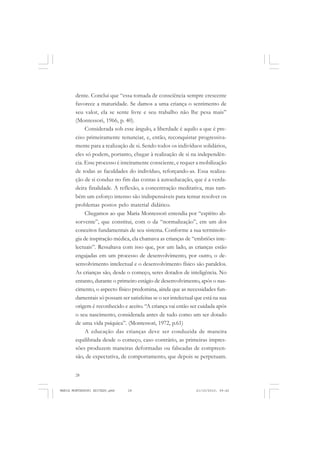 28
ANTONIO GRAMSCI
dente. Conclui que “essa tomada de consciência sempre crescente
favorece a maturidade. Se damos a uma criança o sentimento de
seu valor, ela se sente livre e seu trabalho não lhe pesa mais”
(Montessori, 1966, p. 40).
Considerada sob esse ângulo, a liberdade é aquilo a que é pre-
ciso primeiramente renunciar, e, então, reconquistar progressiva-
mente para a realização de si. Sendo todos os indivíduos solidários,
eles só podem, portanto, chegar à realização de si na independên-
cia. Esse processo é inteiramente consciente, e requer a mobilização
de todas as faculdades do indivíduo, reforçando-as. Essa realiza-
ção de si conduz no fim das contas à autoeducação, que é a verda-
deira finalidade. A reflexão, a concentração meditativa, mas tam-
bém um esforço intenso são indispensáveis para tentar resolver os
problemas postos pelo material didático.
Chegamos ao que Maria Montessori entendia por “espírito ab-
sorvente”, que constitui, com o da “normalização”, em um dos
conceitos fundamentais de seu sistema. Conforme a sua terminolo-
gia de inspiração médica, ela chamava as crianças de “embriões inte-
lectuais”. Ressaltava com isso que, por um lado, as crianças estão
engajadas em um processo de desenvolvimento, por outro, o de-
senvolvimento intelectual e o desenvolvimento físico são paralelos.
As crianças são, desde o começo, seres dotados de inteligência. No
entanto, durante o primeiro estágio de desenvolvimento, após o nas-
cimento, o aspecto físico predomina, ainda que as necessidades fun-
damentais só possam ser satisfeitas se o ser intelectual que está na sua
origem é reconhecido e aceito. “A criança vai então ser cuidada após
o seu nascimento, considerada antes de tudo como um ser dotado
de uma vida psíquica”. (Montessori, 1972, p.61)
A educação das crianças deve ser conduzida de maneira
equilibrada desde o começo, caso contrário, as primeiras impres-
sões produzem maneiras deformadas ou falseadas de compreen-
são, de expectativa, de comportamento, que depois se perpetuam.
MARIA MONTESSORI EDITADO.pmd 21/10/2010, 09:4228
 