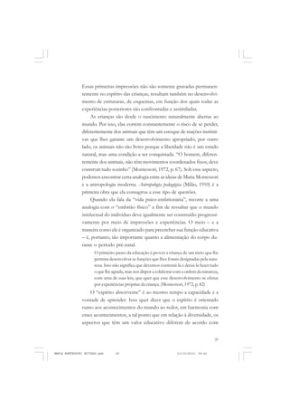 29
COLEÇÃO EDUCADORES
Essas primeiras impressões não são somente gravadas permanen-
temente no espírito das crianças, resultam também no desenvolvi-
mento de estruturas, de esquemas, em função dos quais todas as
experiências posteriores são confrontadas e assimiladas.
As crianças são desde o nascimento naturalmente abertas ao
mundo. Por isso, elas correm constantemente o risco de se perder,
diferentemente dos animais que têm um estoque de reações instinti-
vas que lhes garante um desenvolvimento apropriado; por outro
lado, os animais não são livres porque a liberdade não é um estado
natural, mas uma condição a ser conquistada. “O homem, diferen-
temente dos animais, não têm movimentos coordenados fixos; deve
construir tudo sozinho” (Montessori, 1972, p. 67). Sob esse aspecto,
podemos encontrar certa analogia entre as ideias de Maria Montessori
e a antropologia moderna. Antropologia pedagógica (Milão, 1910) é a
primeira obra que ela consagrou a esse tipo de questões.
Quando ela fala da “vida psico-embrionária”, recorre a uma
analogia com o “embrião físico” a fim de ressaltar que o mundo
intelectual do indivíduo deve igualmente ser construído progressi-
vamente por meio de impressões e experiências. O meio – e a
maneira como ele é organizado para preencher sua função educativa
– é, portanto, tão importante quanto a alimentação do corpo du-
rante o período pré-natal.
O primeiro passo da educação é prover a criança de um meio que lhe
permita desenvolver as funções que lhes foram designadas pela natu-
reza. Isso não significa que devemos contentá-la e deixá-la fazer tudo
o que lhe agrada, mas nos dispor a colaborar com a ordem da natureza,
com uma de suas leis, que quer que esse desenvolvimento se efetue
por experiências próprias da criança. (Montessori, 1972, p. 82)
O “espírito absorvente” é ao mesmo tempo a capacidade e a
vontade de aprender. Isso quer dizer que o espírito é orientado
rumo aos acontecimentos do mundo ao redor, em harmonia com
esses acontecimentos, a tal ponto que em relação à diversidade, os
aspectos que têm um valor educativo diferem de acordo com
MARIA MONTESSORI EDITADO.pmd 21/10/2010, 09:4229
 