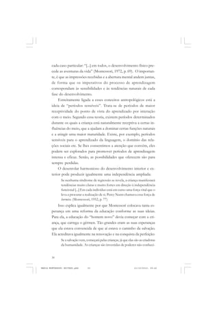 30
ANTONIO GRAMSCI
cada caso particular: “[...] em todos, o desenvolvimento físico pre-
cede as aventuras da vida” (Montessori, 1972, p. 69). O importan-
te, é que as impressões recebidas e a abertura mental andem juntas,
de forma que os imperativos do processo de aprendizagem
correspondam às sensibilidades e às tendências naturais de cada
fase do desenvolvimento.
Estreitamente ligada a esses conceitos antropológicos está a
ideia de “períodos sensíveis”. Trata-se de períodos de maior
receptividade do ponto de vista do aprendizado por interação
com o meio. Segundo essa teoria, existem períodos determinados
durante os quais a criança está naturalmente receptiva a certas in-
fluências do meio, que a ajudam a dominar certas funções naturais
e a atingir uma maior maturidade. Existe, por exemplo, períodos
sensíveis para o aprendizado da linguagem, o domínio das rela-
ções sociais etc. Se lhes consentimos a atenção que convém, eles
podem ser explorados para promover períodos de aprendizagem
intensa e eficaz. Senão, as possibilidades que oferecem são para
sempre perdidas.
O desenrolar harmonioso do desenvolvimento interior e ex-
terior pode produzir igualmente uma independência ampliada:
Se nenhuma síndrome de regressão se revela, a criança manifestará
tendências muito claras e muito fortes em direção à independência
funcional [...] Em cada indivíduo está em curso uma força vital que o
leva a procurar a realização de si. Percy Nunn chamava essa força de
hormico. (Montessori, 1952, p. 77)
Isso explica igualmente por que Montessori colocava tanta es-
perança em uma reforma da educação conforme as suas ideias.
Para ela, a educação do “homem novo” devia começar com a cri-
ança, que carrega o gérmen. Tão grandes eram as suas esperanças
que ela estava convencida de que aí estava o caminho da salvação.
Ela acreditava igualmente na renovação e na conquista da perfeição:
Se a salvação vem, começará pelas crianças, já que elas são as criadoras
da humanidade. As crianças são investidas de poderes não conheci-
MARIA MONTESSORI EDITADO.pmd 21/10/2010, 09:4230
 