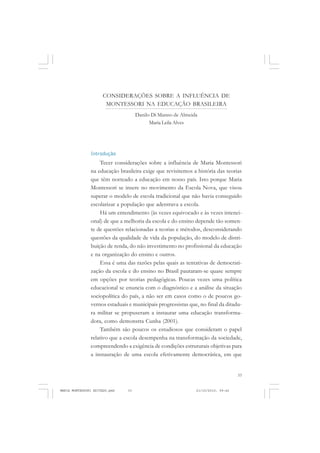 33
COLEÇÃO EDUCADORES
CONSIDERAÇÕES SOBRE A INFLUÊNCIA DE
MONTESSORI NA EDUCAÇÃO BRASILEIRA
Introdução
Tecer considerações sobre a influência de Maria Montessori
na educação brasileira exige que revisitemos a história das teorias
que têm norteado a educação em nosso país. Isto porque Maria
Montessori se insere no movimento da Escola Nova, que visou
superar o modelo de escola tradicional que não havia conseguido
escolarizar a população que adentrava a escola.
Há um entendimento (às vezes equivocado e às vezes intenci-
onal) de que a melhoria da escola e do ensino depende tão somen-
te de questões relacionadas a teorias e métodos, desconsiderando
questões da qualidade de vida da população, do modelo de distri-
buição de renda, do não investimento no profissional da educação
e na organização do ensino e outros.
Essa é uma das razões pelas quais as tentativas de democrati-
zação da escola e do ensino no Brasil pautaram-se quase sempre
em opções por teorias pedagógicas. Poucas vezes uma política
educacional se enuncia com o diagnóstico e a análise da situação
sociopolítica do país, a não ser em casos como o de poucos go-
vernos estaduais e municipais progressistas que, no final da ditadu-
ra militar se propuseram a instaurar uma educação transforma-
dora, como demonstra Cunha (2001).
Também são poucos os estudiosos que consideram o papel
relativo que a escola desempenha na transformação da sociedade,
compreendendo a exigência de condições estruturais objetivas para
a instauração de uma escola efetivamente democrática, em que
Danilo Di Manno de Almeida
Maria Leila Alves
MARIA MONTESSORI EDITADO.pmd 21/10/2010, 09:4233
 