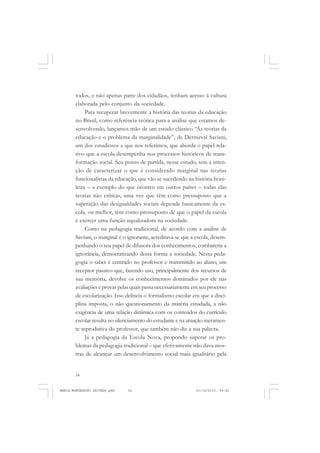 34
ANTONIO GRAMSCI
todos, e não apenas parte dos cidadãos, tenham acesso à cultura
elaborada pelo conjunto da sociedade.
Para recuperar brevemente a história das teorias da educação
no Brasil, como referência teórica para a análise que estamos de-
senvolvendo, lançamos mão de um estudo clássico “As teorias da
educação e o problema da marginalidade”, de Dermeval Saviani,
um dos estudiosos a que nos referimos, que aborda o papel rela-
tivo que a escola desempenha nos processos históricos de trans-
formação social. Seu ponto de partida, nesse estudo, tem a inten-
ção de caracterizar o que é considerado marginal nas teorias
funcionalistas da educação, que vão se sucedendo na história brasi-
leira – a exemplo do que ocorreu em outros países – todas elas
teorias não críticas, uma vez que têm como pressuposto que a
superação das desigualdades sociais depende basicamente da es-
cola, ou melhor, têm como pressuposto de que o papel da escola
é exercer uma função equalizadora na sociedade.
Como na pedagogia tradicional, de acordo com a análise de
Saviani, o marginal é o ignorante, acreditava-se que a escola, desem-
penhando o seu papel de difusora dos conhecimentos, combateria a
ignorância, democratizando dessa forma a sociedade. Nessa peda-
gogia o saber é centrado no professor e transmitido ao aluno, um
receptor passivo que, fazendo uso, principalmente dos recursos de
sua memória, devolve os conhecimentos dominados por ele nas
avaliações e provas pelas quais passa necessariamente em seu processo
de escolarização. Isso delineia o formalismo escolar em que a disci-
plina imposta, o não questionamento da matéria estudada, a não
exigência de uma relação dinâmica com os conteúdos do currículo
escolar resulta no silenciamento do estudante e na atuação meramen-
te reprodutiva do professor, que também não diz a sua palavra.
Já a pedagogia da Escola Nova, propondo superar os pro-
blemas da pedagogia tradicional – que efetivamente não dava mos-
tras de alcançar um desenvolvimento social mais igualitário pela
MARIA MONTESSORI EDITADO.pmd 21/10/2010, 09:4234
 