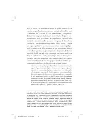 35
COLEÇÃO EDUCADORES
ação da escola – e mantendo a crença no poder equalizador da
escola, emerge oficialmente no cenário educacional brasileiro com
o Manifesto dos Pioneiros da Educação, em 1932 (acompanhan-
do também um pouco tardiamente o movimento de países eco-
nomicamente mais avançados). Nesta pedagogia é considerado
marginal o desajustado. No contexto emergente da filosofia da
existência, a psicologia diferencial ganha fôlego, vindo a exercer
um papel significativo no encaminhamento do processo pedagó-
gico, ao considerar as diferenças mais do que as semelhanças entre
os estudantes, como princípio organizador do ensino8
. Incluir os
marginais significava, pois, respeitar os aspectos existenciais de vida
de cada ser humano, e assim, as diferenças entre os alunos passa-
ram a ser a referência principal a ser considerada no processo de
ensino-aprendizagem. Nessa pedagogia, a questão central é o ajus-
tamento dos estudantes, deslocando-se conforme Saviani:
o eixo da questão pedagógica do intelecto para o sentimento; do
aspecto lógico para o psicológico; dos conteúdos cognitivos para os
métodos ou processos pedagógicos; do professor para o aluno; do
esforço para o interesse; da disciplina para a espontaneidade; do
diretivismo para o não diretivismo; da quantidade para a qualidade;
de uma pedagogia de inspiração filosófica centrada na ciência lógica
para uma pedagogia de inspiração experimental baseada principal-
mente nas contribuições da biologia e da psicologia. Em suma, trata-
se de uma teoria pedagógica que considera que o importante não é
aprender, mas aprender a aprender (Saviani, 2000, p. 9).
8
Em outro estudo denominado “Escola e democracia I: a teoria da curvatura da vara”,
publicado no mesmo livro do texto que estamos discutindo, Saviani, em um movimento
de radicalização, toma emprestada a metáfora utilizada por Lênin e faz uma comparação
entre o método tradicional e os métodos novos. Para isso, elabora três teses que
atribuem ao primeiro, que se fundam na concepção filosófica essencialista, todas as
virtudes, e aos últimos, que se fundam em uma concepção filosófica que privilegia a
existência sobre a essência, todos os vícios.Tempos depois, escreve “Escola e demo-
cracia II: para além da teoria da curvatura da vara”, estudo publicado no mesmo livro, em
que procura voltar a vara para a posição normal, resgatando as virtudes dos métodos
novos. Para saber mais consultar “Escola e democracia” (Saviani, 2003).
MARIA MONTESSORI EDITADO.pmd 21/10/2010, 09:4235
 