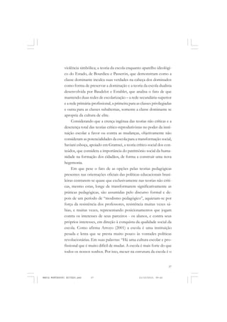 37
COLEÇÃO EDUCADORES
violência simbólica; a teoria da escola enquanto aparelho ideológi-
co do Estado, de Bourdieu e Passerón, que demonstram como a
classe dominante inculca suas verdades na cabeça dos dominados
como forma de preservar a dominação e a teoria da escola dualista
desenvolvida por Baudelot e Establet, que analisa o fato de que
mantendo duas redes de escolarização – a rede secundária-superior
e a rede primária-profissional, a primeira para as classes privilegiadas
e outra para as classes subalternas, somente a classe dominante se
apropria da cultura de elite.
Considerando que a crença ingênua das teorias não críticas e a
descrença total das teorias crítico-reprodutivistas no poder da insti-
tuição escolar a favor ou contra as mudanças, objetivamente não
consideram as potencialidades da escola para a transformação social,
Saviani esboça, apoiado em Gramsci, a teoria crítico-social dos con-
teúdos, que considera a importância do patrimônio social da huma-
nidade na formação dos cidadãos, de forma a construir uma nova
hegemonia.
Em que pese o fato de as opções pelas teorias pedagógicas
presentes nas orientações oficiais das políticas educacionais brasi-
leiras centrarem-se quase que exclusivamente nas teorias não críti-
cas, mesmo estas, longe de transformarem significativamente as
práticas pedagógicas, são assumidas pelo discurso formal e de-
pois de um período de “modismo pedagógico”, aquietam-se por
força da resistência dos professores, resistência muitas vezes sá-
bias, e muitas vezes, representando posicionamentos que jogam
contra os interesses de seus parceiros - os alunos, e contra seus
próprios interesses, em direção à conquista da qualidade social da
escola. Como afirma Arroyo (2001) a escola é uma instituição
pesada e lenta que se presta muito pouco às vontades políticas
revolucionárias. Em suas palavras: “Há uma cultura escolar e pro-
fissional que é muito difícil de mudar. A escola é mais forte do que
todos os nossos sonhos. Por isso, mexer na estrutura da escola é o
MARIA MONTESSORI EDITADO.pmd 21/10/2010, 09:4237
 