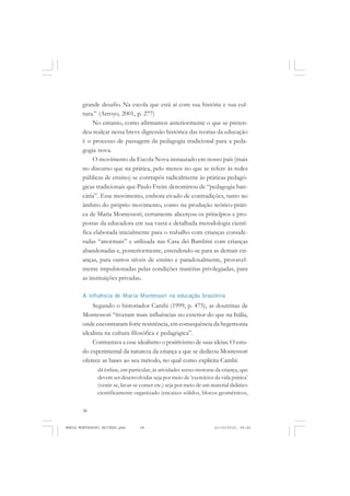 38
ANTONIO GRAMSCI
grande desafio. Na escola que está aí com sua história e sua cul-
tura.” (Arroyo, 2001, p. 277)
No entanto, como afirmamos anteriormente o que se preten-
deu realçar nessa breve digressão histórica das teorias da educação
é o processo de passagem da pedagogia tradicional para a peda-
gogia nova.
O movimento da Escola Nova instaurado em nosso país (mais
no discurso que na prática, pelo menos no que se refere às redes
públicas de ensino) se contrapôs radicalmente às práticas pedagó-
gicas tradicionais que Paulo Freire denominou de “pedagogia ban-
cária”. Esse movimento, embora eivado de contradições, tanto no
âmbito do próprio movimento, como na produção teórico-práti-
ca de Maria Montessori, certamente alicerçou os princípios e pro-
postas da educadora em sua vasta e detalhada metodologia cientí-
fica elaborada inicialmente para o trabalho com crianças conside-
radas “anormais” e utilizada nas Casa dei Bambini com crianças
abandonadas e, posteriormente, estendendo-se para as demais cri-
anças, para outros níveis de ensino e paradoxalmente, provavel-
mente impulsionadas pelas condições matérias privilegiadas, para
as instituições privadas.
A influência de Maria Montessori na educação brasileira
Segundo o historiador Cambi (1999, p. 475), as doutrinas de
Montessori “tiveram mais influências no exterior do que na Itália,
onde encontraram forte resistência, em consequência da hegemonia
idealista na cultura filosófica e pedagógica”.
Contrastava a esse idealismo o positivismo de suas ideias. O estu-
do experimental da natureza da criança a que se dedicou Montessori
oferece as bases ao seu método, no qual como explicita Cambi:
dá ênfase, em particular, às atividades senso-motoras da criança, que
devem ser desenvolvidas seja por meio de ‘exercícios da vida prática’
(vestir-se, lavar-se comer etc.) seja por meio de um material didático
cientificamente organizado (encaixes sólidos, blocos geométricos,
MARIA MONTESSORI EDITADO.pmd 21/10/2010, 09:4238
 