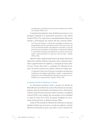39
COLEÇÃO EDUCADORES
materiais para o exercício do tato, do senso cromático, dos ouvidos
etc.) (Cambi, 1999, p. 531).
A inspiração das primeiras obras de Montessori ancora-se nos
princípios dogmáticos do pensamento positivista, como afirma
Cambi (1999, p. 475). Apesar disso, contraditoriamente, Montessori
defende a autoformação das crianças. De fato, comenta Cambi:
nas “Casas das Crianças” a criança não é guardada ou educada, mas
preparada para um livre crescimento moral e intelectual, através do
uso de um material científico especialmente construído e a ação das
professoras que estimulam e acompanham o ordenamento infantil
e o crescimento da criança, sem imposições ou noções, antes favore-
cendo o desenvolvimento no jogo, por meio do jogo... (Cambi,
1999, p. 496).
Além do estudo experimental da natureza da criança, Montessori
desenvolveu também reflexões mais gerais sobre a educação, discu-
tindo o papel formativo do ambiente, a concepção da mente infan-
til como “mente absorvente” e o princípio de “liberação da cri-
ança” do universo opressor dos adultos, embora nos lembre que:
A criança deve desenvolver livremente suas próprias atividades para
amadurecer suas próprias capacidades e atingir o comportamento
responsável, mas tal liberdade para Montessori, não deve ser con-
fundida com o espontaneísmo. (Cambi, 1999, p. 532)
A presença da obra de Montessori no Brasil
As informações históricas sobre a inserção do método de
Maria Montessori no Brasil são escassas. Para discutir essa inserção,
lançamos mão das informações encontradas no livro de Gersolina
Antonia Avelar Renovação educacional católica: Lubienska e sua influência
no Brasil (1978), como também das encontradas no livro Introdução
ao estudo da Escola Nova (1978), do grande divulgador do movi-
mento da Escola Nova no Brasil, Lourenço Filho.
Avelar (1978), tratando da influência de Lubienska na educação
brasileira, lembra que são muitas as escolas que aplicam o método
Montessori-Lubienska no país e que todos os anos o Instituto Pe-
MARIA MONTESSORI EDITADO.pmd 21/10/2010, 09:4239
 