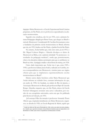 40
ANTONIO GRAMSCI
dagógico Maria Montessori e a Escola Experimental Irmã Catarina
preparam, em São Paulo, novos professores especializados na edu-
cação montessoriana.
Segundo essa estudiosa, não foi em 1955, com a primeira Se-
mana Pedagógica dirigida por Pierre Faure, que chegou ao Brasil o
método Montessori. Considerando D. Carolina Grossamann como
a fundadora da primeira escola montessoriana no Brasil, informa
que ela, em 1935, fundou em São Paulo, o Jardim Escola São Paulo.
No entanto, Avelar lembra que, vinte anos antes, já em 1915, o
Dr. Miguel Calmon Dupin e Almeida divulgou as ideias de
Montessori na Bahia, com a palestra intitulada “As promessas e os
resultados da pedagogia moderna”, sendo que, posteriormente,
obteve da educadora italiana autorização para que se publicasse no
Brasil sua obra A pedagogia científica: a descoberta da criança, em 1924.
Outro dado importante que Avelar traz é que, entre 1925 e
1930, a professora italiana Joana Scalco, radicada em Curitiba, tro-
cou correspondência com Montessori e insistiu junto aos órgãos
oficiais para que se implantasse experimentalmente escolas
montessorianas no Brasil10
.
Dentre outros dados históricos sobre Maria Montessori que
Avelar informa no referido livro, constam informações de que,
em junho de 1950, foi fundada, na cidade do Rio de Janeiro, a
Associação Montessori no Brasil, pela professora Piper de Lacerda
Borges Almeida; enquanto que, em São Paulo, alunos da Escola
Normal Anhanguera enviaram uma carta à educadora, por oca-
sião do seu octogésimo aniversário, carta esta que foi publicada
pela Revista da Educação, em 1951.
Já Lourenço Filho faz menção à professora Armanda Álvaro
Alberto que, inspirada inicialmente em Maria Montessori, organi-
zou, na década de 1920, na Escola Regional de Meriti, aquilo que
10
Avelar se refere ao fato que a Revolução de 1930, entre uma série de outros obstácu-
los, impediu que o governo enviasse uma professora brasileira para se especializar com
Montessori na Itália, para iniciar a experiência montessoriana no Brasil.
MARIA MONTESSORI EDITADO.pmd 21/10/2010, 09:4240
 