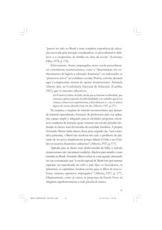 41
COLEÇÃO EDUCADORES
“parece ter sido no Brasil a mais completa experiência de educa-
ção renovada pela intenção socializadora, os procedimentos didá-
ticos e a cooperação da família na obra da escola” (Lourenço
Filho, 1978, p. 176).
Efetivamente, foram empregados nesta escola procedimen-
tos visivelmente montessorianos, como a “disseminação dos co-
nhecimentos de higiene e educação doméstica”; ou endossados os
“processos ativos” no cotidiano escolar, Porém, convém destacar
aqui a compreensão mesma do aporte montessoriano. Armanda
Alberto dirá, na Conferência Nacional de Educação (Curitiba,
1927), que os métodos educativos,
dos Estados Unidos, da Itália, desde que se baseiam na liberdade, que
consente a plena expansão da individualidade, e no trabalho que leva a
criança a observar, a experimentar, a descobrir por si – são os únicos
dignos de serem adotados hoje em dia (Alberto, 1927, p. 177).
No entanto, o requinte do método montessoriano, que deman-
da material especializado, formação de professores para sua aplica-
ção, espaço amplo e adequado para as atividades propostas, encon-
trou condições de inserção, quase somente nas escolas privadas des-
tinadas às classes mais favorecidas da sociedade brasileira. A própria
Armanda Alberto tinha clareza disso, pois, segundo ela, “sem a inici-
ativa particular, o Brasil não resolverá tão cedo o problema da edu-
cação de seu povo, simplesmente porque faltam à União e aos Esta-
dos os recursos financeiros suficientes” (Alberto, 1927, p. 177).
Aplicada para as classes mais desfavorecidas da Itália, o método
montessoriano não encontrará condições objetivas para atender a essas
camadas no Brasil. Armanda Alberto refere-se a esta questão afirmando
em sua comunicação que “a escola regional de Meriti tem por máxima
aspiração ser reproduzida em todo o país. Que os fazendeiros, os
industriais, os capitalistas, fundem escolas para os filhos de seus co-
lonos, sitiantes, operários, empregados” (Alberto, 1927, p. 177).
Objetivamente, como já vimos, as propostas da Escola Nova só
atingiram significativamente a rede privada de ensino.
MARIA MONTESSORI EDITADO.pmd 21/10/2010, 09:4241
 