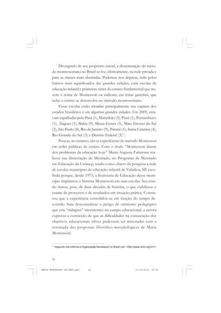 42
ANTONIO GRAMSCI
Divergindo de seu propósito inicial, a disseminação do méto-
do montessoriano no Brasil se fez, efetivamente, na rede privada e
para as classes mais abastadas. Podemos nos deparar, indo pelos
bairros mais aquinhoados das grandes cidades, com escolas de
educação infantil e primeiras séries do ensino fundamental que tra-
zem o nome de Montessori ou indicam, em letras garrafais, que
nelas o ensino se desenvolve no método montessoriano.
Essas escolas estão situadas principalmente nas capitais dos
estados brasileiros e em algumas grandes cidades. Em 2009, esta-
vam espalhadas pelo Pará (1), Maranhão (3), Piauí (1), Pernambuco
(1), Alagoas (1), Bahia (9), Minas Gerais (3), Mato Grosso do Sul
(2), São Paulo (8), Rio de Janeiro (9), Paraná (1), Santa Catarina (4),
Rio Grande do Sul (3) e Distrito Federal (3)11
.
Poucas, no entanto, são as experiências do método Montessori
em redes públicas de ensino. Com o título “Montessori diante
dos problemas da educação hoje” Maria Augusta Faitarone rea-
lizou sua dissertação de Mestrado, no Programa de Mestrado
em Educação da Unimep, tendo como objeto da pesquisa a rede
de escolas municipais de educação infantil de Valinhos, SP, esco-
lhida porque, desde 1973, a Secretaria de Educação desse muni-
cípio implantou o Sistema Montessori em suas escolas. Seu estu-
do tratou, pois, de duas décadas de história, o que viabilizou o
exame de processos e de resultados em situação prática. Consta-
tou que a experiência consolidou-se em função do tempo de-
corrido. Sem desconsiderar o perigo de otimismo pedagógico
que cria “milagres” inexistentes no campo educacional, a autora
expressa a convicção de que as dificuldades na consecução dos
objetivos educacionais talvez pudessem ser minoradas com a
retomada das propostas filosófico-metodológicas de Maria
Montessori.
11
Segundo nos informa a Organização Montessori no Brasil (ver: <http://www.omb.org.br/>).
MARIA MONTESSORI EDITADO.pmd 21/10/2010, 09:4242
 