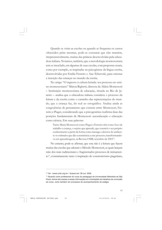 43
COLEÇÃO EDUCADORES
Quando se visita as escolas ou quando se frequenta os cursos
oferecidos pelas mesmas, pode-se constatar que elas mantêm,
irrepreensivelmente, muitas das práticas desenvolvidas pela educa-
dora italiana. Notamos, também, que a metodologia montessoriana
tem se mesclado, em algumas de suas escolas, com propostas atuais,
como por exemplo, as inspiradas na psicogênese da língua escrita,
desenvolvidas por Emilia Ferreiro e Ana Teberoski, para orientar
a inserção das crianças no mundo da escrita.
No artigo “O ingresso à cultura letrada: seu processo no ensi-
no montessoriano” Márcia Righetti, diretora da Aldeia Montessori
– Instituição montessoriana de educação, situada no Rio de Ja-
neiro – analisa que a educadora italiana considera o processo da
leitura e da escrita como o caminho das representações do mun-
do, que a criança faz, do real ao ortográfico. Analisa ainda as
congruências de pensamento que existem entre Montessori, Fer-
reiro e Piaget, considerando que a psicogenética reafirma duas das
posições fundamentais de Montessori: autoeducação e educação
como ciência. Em suas palavras:
Tanto Maria Montessori como Piaget e Ferreiro têm como foco de
trabalho a criança, o sujeito que aprende, que constrói o seu próprio
conhecimento a partir da forma como interage e absorve do ambien-
te os estímulos que dão consistência a este processo, transformando-
os em aprendizagens, na Revista OMB, setembro de 200312
.
No entanto, pode-se afirmar, que esta não é a leitura que fazem
muitas das escolas que adotam o Método Montessori, as quais lançam
mão dos mais rudimentares e fragmentados processos de treinamen-
to13
, contrariamente tanto à inspiração do construtivismo piagetiano,
12
Ver: <www.omb.org.br>. Acesso em: 06 out. 2009.
13
Atuando como professores do curso de pedagogia da Universidade Metodista de São
Paulo, temos tido acesso a essas informações em orientações de trabalhos de conclusão
de curso, como também em processos de acompanhamento de estágio.
MARIA MONTESSORI EDITADO.pmd 21/10/2010, 09:4243
 