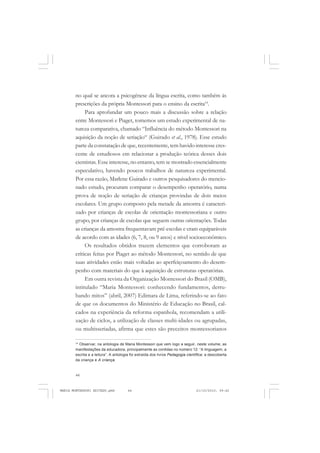 44
ANTONIO GRAMSCI
no qual se ancora a psicogênese da língua escrita, como também às
prescrições da própria Montessori para o ensino da escrita14
.
Para aprofundar um pouco mais a discussão sobre a relação
entre Montessori e Piaget, tomemos um estudo experimental de na-
tureza comparativa, chamado “Influência do método Montessori na
aquisição da noção de seriação“ (Guirado et al., 1978). Esse estudo
parte da constatação de que, recentemente, tem havido interesse cres-
cente de estudiosos em relacionar a produção teórica desses dois
cientistas. Esse interesse, no entanto, tem se mostrado essencialmente
especulativo, havendo poucos trabalhos de natureza experimental.
Por essa razão, Marlene Guirado e outros pesquisadores do mencio-
nado estudo, procuram comparar o desempenho operatório, numa
prova de noção de seriação de crianças provindas de dois meios
escolares. Um grupo composto pela metade da amostra é caracteri-
zado por crianças de escolas de orientação montessoriana e outro
grupo, por crianças de escolas que seguem outras orientações. Todas
as crianças da amostra frequentavam pré-escolas e eram equiparáveis
de acordo com as idades (6, 7, 8, ou 9 anos) e nível socioeconômico.
Os resultados obtidos trazem elementos que corroboram as
críticas feitas por Piaget ao método Montessori, no sentido de que
suas atividades estão mais voltadas ao aperfeiçoamento do desem-
penho com materiais do que à aquisição de estruturas operatórias.
Em outra revista da Organização Montessori do Brasil (OMB),
intitulado “Maria Montessori: conhecendo fundamentos, derru-
bando mitos” (abril, 2007) Edimara de Lima, referindo-se ao fato
de que os documentos do Ministério de Educação no Brasil, cal-
cados na experiência da reforma espanhola, recomendam a utili-
zação de ciclos, a utilização de classes multi-idades ou agrupadas,
ou multisseriadas, afirma que estes são preceitos montessorianos
14
Observar, na antologia de Maria Montessori que vem logo a seguir, neste volume, as
manifestações da educadora, principalmente as contidas no número 12: “A linguagem, a
escrita e a leitura”. A antologia foi extraída dos livros Pedagogia científica: a descoberta
da criança e A criança.
MARIA MONTESSORI EDITADO.pmd 21/10/2010, 09:4244
 
