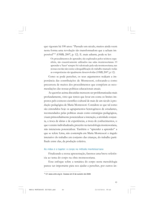 45
COLEÇÃO EDUCADORES
que vigoram há 100 anos: “Passado um século, muitos ainda veem
nesta forma uma revolução tão transformadora que a acham im-
possível”15
(OMB, 2007, p. 12). E. mais adiante, pode-se ler:
Os procedimentos do aprender, tão explorados pelos teóricos espa-
nhóis, são exaustivamente utilizados nas salas montessorianas. O
aprender a ‘fazer’ sempre foi valorizado pela sala montessoriana; nas
nossas escolas não existe a desqualificação do trabalho manual e todas
as competências são igualmente desenvolvidas (OMB, 2007, p. 12).
Como se pode perceber, os seus argumentos realçam a im-
portância das contribuições de Montessori, colocando-a como
precursora de muitos dos procedimentos que compõem as reco-
mendações das nossas políticas educacionais atuais.
As questões acima discutidas merecem ser problematizadas mais
profundamente, visto que temos que levar em conta os limites im-
postos pelo contexto científico-cultural de mais de um século à pro-
dução pedagógica de Maria Montessori. Considere-se que tal como
são entendidos hoje os agrupamentos heterogêneos de estudantes,
recomendados pelas políticas atuais como estratégias pedagógicas,
visam primordialmente potencializar a interação, a atividade conjun-
ta, a troca de ideias e de experiências, a troca de conhecimentos, o
que o ensino individualizado,prescrito na metodologia montessoriana,
não intenciona potencializar. Também o “aprender a aprender” a
que se refere Lima, não contempla em Maria Montessori o ângulo
interativo do trabalho em conjunto das crianças, do trabalho parti-
lhado entre elas, da produção coletiva.
As mãos e o tapete: o corpo no método montessoriano
Finalizando a nossa apresentação, faremos uma breve referên-
cia ao tema do corpo na obra montessoriana.
Esse enfoque sobre a temática do corpo nesta metodologia
parece ser importante para nos ajudar a perceber, por outros ân-
15
Cf. www.omb.org.br. Acesso em 6 de outubro de 2009.
MARIA MONTESSORI EDITADO.pmd 21/10/2010, 09:4245
 