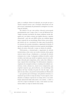 46
ANTONIO GRAMSCI
gulos, as condições efetivas da educação, em um país em que a
miséria corporal convive com a formação educacional; em um
país em que a apropriação de pensamentos estrangeiros soa como
toque de salvação...
Há indícios de que uma prática educativa preocupada
prioritariamente com o corpo, como é o caso de Montessori (ati-
vidades sensoriais, movimento da criança, ambiente escolar ade-
quado etc.), nos ajuda a encarar, por ângulos diversos, a questão
educacional – pois não será difícil colocar em evidência alguns
traços corporais de sua metodologia. Dessa forma, nossa estraté-
gia consiste em ver o movimento do corpo, antes de percebê-lo
no momento da execução sistemática e organizada do método. O
que não nos impedirá, contudo, de retomar a questão metodológica,
depois de termos observado o corpo no interior do método.
Efetivamente, a sistematização e organização do método
montessoriano, como vemos nas escolas existentes, deixa apenas
entrever rastros de que o fundamento e a motivação do método
começam com o corpo. A adequação cotidiana de tarefas e ações
escolares, num ritmo que atende às exigências atuais de uma edu-
cação obcecada pela competência, talvez tenha feito obliterar o
traço corporal desta metodologia. Um deslocamento temporal, o
surgimento de concepções teóricas e a mudança de condições eco-
nômicas, sociais, culturais etc., trazem novas compreensões, que
exigiriam respostas que, provavelmente, essa metodologia não
pudesse dar hoje. Contudo, do ponto de vista do corpo – para
além de uma crítica a um possível assistencialismo de Montessori
– o que queremos pôr em destaque, num primeiro momento, é o
tratamento que ela dá ao corpo da criança. E neste aspecto, consi-
derando as condições corporais de seu tempo, talvez a sua contri-
buição educacional ainda tenha muito a nos ensinar... a cuidar e a
curar do/o corpo na educação. E, mais, a estar atentos aos trata-
mentos dados ao corpo no interior das escolas.
MARIA MONTESSORI EDITADO.pmd 21/10/2010, 09:4246
 