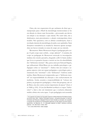 47
COLEÇÃO EDUCADORES
Claro, não nos esquecemos de que acabamos de dizer que a
transposição para o Brasil da metodologia montessoriana se fez
em direção às classes mais favorecidas – provocando um desvio
em relação à sua intenção e ação iniciais. Por outro lado, não a
idealizamos, nem preconizamos a adoção contemporânea deste
modelo. Não queremos, com as ultimas considerações, fazer a
revolução classista da metodologia, levando-a aos oprimidos. Nem
desejamos reatualizá-la ou ritualizá-la. Interessa apenas acompa-
nhar em breves tomadas as cenas do corpo em seu método.
Retomemos. Maria Montessori chegou à pedagogia pelo cor-
po. E pelo corpo mais sofrido... corpo deficiente16
. A temática do
corpo na pedagogia de Montessori retrocede às investigações
médicas dos séculos passados, chegando a J.M. G Itard, médico
que levou as gerações futuras a insistir na tese da educabilidade
dos “deficientes mentais”. Mas, passa antes por Edouard Séguin,
que influenciará Alfred Binet em seu trabalho psicológico e pe-
dagógico sobre os “anormais”17
. Ambos têm em comum o se-
guinte aspecto: criar um espaço pedagógico e psicológico para o
tratamento dos “anormais” e dos “deficientes”. Embora sendo
médica, Maria Montessori compreendeu que o “deficiente men-
tal” era responsabilidade da educação e não exclusivamente da
medicina. Assim, assumiu a responsabilidade de “colocar em
prática, na perspectiva pedagógica, o fruto das pesquisas, não só
de Binet, mas dos outros nomes importantes da época” (Gaio et
al. 2008, p. 210). A Casa dei Bambini acolherá os corpos “defici-
entes” e dará a eles um tratamento que a exclusiva dimensão
médico-clínica não seria capaz. A ação pedagógica será assumida
16
Ver aspectos da história da Educação Especial na Mesa Redonda PUC/Minas Gerais,
24 a 28 de maio, 2004 . Católica “Educação inclusiva – processos escolares” e o texto de
Fernanda Leal Pantuzzo e Margaret Pires do Couto inclusão ou exclusão: eis a questão:
a inserção dos portadores de necessidades especiais na rede regular de ensino público;
igualmente, ver Mazzota, M. J S. Educação especial no Brasil: histórias e políticas
públicas. 3 ed. São Paulo: Cortez, 2001.
17
Ver a obra Alfred Binet, nesta coleção.
MARIA MONTESSORI EDITADO.pmd 21/10/2010, 09:4247
 