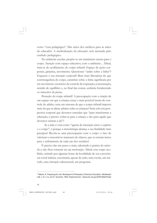 48
ANTONIO GRAMSCI
como “cura pedagógica”. Das mãos dos médicos para as mãos
do educador. A medicalização da educação será atenuada pelo
cuidado pedagógico.
No ambiente escolar, propõe-se um tratamento atento para o
corpo. Atenção com espaço educativo, com o ambiente... Afinal,
trata-se do acolhimento do corpo infantil. Espaço de ações cor-
porais, ginástica, movimento. Questionar “andar sobre a linha”?
Esquecer a sua intenção corporal? Bem mais liberadora do que
constrangedora do corpo, caminhar sobre a linha significaria por
em movimento exercícios de controle de respiração, concentração,
sentido de equilíbrio e, no final das contas, acabaria fortalecendo
os músculos da perna.
Proteção do corpo infantil? A preocupação com a criação de
um espaço em que a criança esteja o mais possível isenta do con-
trole do adulto, seria um sintoma de que o corpo infantil importa
mais do que as ideias adultas sobre as crianças? Seria sob esta pers-
pectiva corporal que devemos entender que “para transformar a
educação, é preciso voltar-se para a criança e não para aquilo que
devemos ensinar a ela”?
Se a mão é vista como “agente de interação entre o espírito
e o corpo18
, é porque a metodologia alcança a sua finalidade mais
precípua? Revela-se uma preocupação com o corpo o fato de
valorizar o sensorial no manuseio de objetos, que se tornam meios
para o refinamento de cada um dos sentidos?
É preciso dar um passo a mais, adentrado à pratica do méto-
do e não ficar somente na sua motivação. Afinal, esse corpo aco-
lhido, retirado por algumas horas da hostilidade de sua convivên-
cia social italiana, encontrará, apesar de tudo, uma escola, um mé-
todo, uma intenção educacional, um programa.
18
Martin, K. Preparing for Life: Montessori’s Philosophy of Sensory Education. Montessori
Life, v. 5 n. 3 p. 24-27, Summer, 1993. Disponível em: <www.eric.ed.gov/ERICWebPortal/
MARIA MONTESSORI EDITADO.pmd 21/10/2010, 09:4248
 