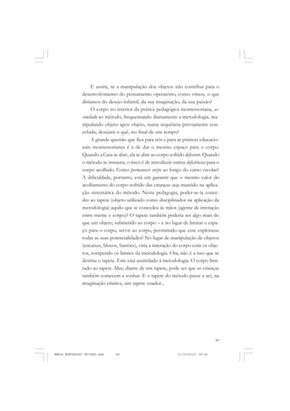 49
COLEÇÃO EDUCADORES
E assim, se a manipulação dos objetos não contribui para o
desenvolvimento do pensamento operatório, como vimos, o que
diríamos do desejo infantil, da sua imaginação, da sua paixão?
O corpo no interior da prática pedagógica montessoriana, as-
similado ao método, frequentando diariamente a metodologia, ma-
nipulando objeto após objeto, numa sequência previamente con-
cebida, desejará o quê, no final de um tempo?
A grande questão que fica para nós e para as práticas educacio-
nais montessorianas é a de dar o mesmo espaço para o corpo.
Quando a Casa se abre, ela se abre ao corpo sofrido deficiente. Quando
o método se instaura, o risco é de introduzir outras deficiências para o
corpo acolhido. Como permanecer corpo ao longo do curso escolar?
A dificuldade, portanto, está em garantir que o mesmo calor do
acolhimento do corpo sofrido das crianças seja mantido na aplica-
ção sistemática do método. Nesta pedagogia, poder-se-ia conce-
der ao tapete (objeto utilizado como disciplinador na aplicação da
metodologia) aquilo que se concedeu às mãos (agente de interação
entre mente e corpo)? O tapete também poderia ser algo mais do
que um objeto, submetido ao corpo – e no lugar de limitar o espa-
ço para o corpo, servir ao corpo, permitindo que esse explorasse
todas as suas potencialidades? No lugar de manipulação de objetos
(encaixes, blocos, bastões), viria a interação do corpo com os obje-
tos, rompendo os limites da metodologia. Ora, não é a isso que se
destina o tapete. Este está assimilado à metodologia. O corpo limi-
tado ao tapete. Mas, diante de um tapete, pode ser que as crianças
também comecem a sonhar. E o tapete do método passe a ser, na
imaginação criativa, um tapete voador...
MARIA MONTESSORI EDITADO.pmd 21/10/2010, 09:4249
 