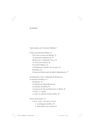 SUMÁRIO
Apresentação, por Fernando Haddad, 7
Ensaio, por Hermann Röhrs, 11
Uma vida a serviço da infância, 11
A experiência fundamental, 12
Montessori e a Educação Nova, 15
As Casas das Crianças, 18
O material didático, 21
O fundamento científico de sua ação, 23
Percepção, 26
O desenvolvimento pela atividade independente, 27
Considerações sobre a influência de Montessori
na educação brasileira, 33
Introdução, 33
A influência de Maria Montessori
na educação brasileira, 38
A presença da obra de Montessori no Brasil, 39
As mãos e o tapete:
o corpo no método montessoriano, 45
Textos selecionados, 51
Pedagogia científica: a descoberta da criança
1. A pedagogia científica, 52
2. Antecedentes do método, 55
MARIA MONTESSORI EDITADO.pmd 21/10/2010, 09:425
 