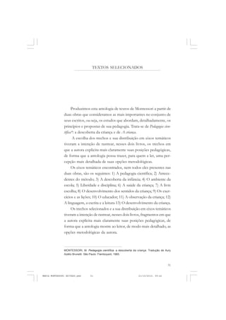 51
COLEÇÃO EDUCADORES
TEXTOS SELECIONADOS
Produzimos esta antologia de textos de Montessori a partir de
duas obras que consideramos as mais importantes no conjunto de
seus escritos, ou seja, os estudos que abordam, detalhadamente, os
princípios e propostas de sua pedagogia. Trata-se de Pedagogia cien-
tífica*: a descoberta da criança e de A criança.
A escolha dos trechos e sua distribuição em eixos temáticos
tiveram a intenção de rastrear, nesses dois livros, os trechos em
que a autora explicita mais claramente suas posições pedagógicas,
de forma que a antologia possa trazer, para quem a ler, uma per-
cepção mais detalhada de suas opções metodológicas.
Os eixos temáticos encontrados, nem todos eles presentes nas
duas obras, são os seguintes: 1) A pedagogia científica; 2) Antece-
dentes do método; 3) A descoberta da infância; 4) O ambiente da
escola; 5) Liberdade e disciplina; 6) A saúde da criança; 7) A livre
escolha; 8) O desenvolvimento dos sentidos da criança; 9) Os exer-
cícios e as lições; 10) O educador; 11) A observação da criança; 12)
A linguagem, a escrita e a leitura 13) O desenvolvimento da criança.
Os trechos selecionados e a sua distribuição em eixos temáticos
tiveram a intenção de rastrear, nesses dois livros, fragmentos em que
a autora explicita mais claramente suas posições pedagógicas, de
forma que a antologia mostre ao leitor, de modo mais detalhado, as
opções metodológicas da autora.
MONTESSORI, M. Pedagogia científica: a descoberta da criança. Tradução de Aury
Azélio Brunetti. São Paulo: Flamboyant, 1965.
MARIA MONTESSORI EDITADO.pmd 21/10/2010, 09:4251
 