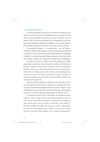 52
ANTONIO GRAMSCI
1. A pedagogia científica*
1.1 Não pretendemos apresentar um tratado de pedagogia cien-
tífica; estas notas não têm outra finalidade senão a de expor os resul-
tados de uma experiência que abriu, aos novos métodos, uma via
prática. Esses métodos presumem dotar a pedagogia de uma utili-
zação mais ampla das experiências científicas sem, contudo, afastá-la
dos princípios especulativos que lhe constituem as bases naturais.
A psicologia fisiológica – ou experimental – que, de Weber e
Feschner a Wundt e Binet, erigiu-se em nova ciência, parecia destinada
a esclarecê-la, como anteriormente a fisiologia esclarecera a pedagogia
científica. E a antropologia morfológica, aplicada à observação física
dos escolares, surgia como outro ponto cardeal da nova pedagogia.
No início do século, na Itália, escolas de pedagogia científica
prepararam educadores sob orientação de médicos, obtendo gran-
de êxito e, pode-se assim dizer, a adesão de todos os educadores
do país. Assim é que, antes da penetração dos novos métodos na
Alemanha e na França, já as escolas italianas de antropologia inte-
ressavam-se pela observação metódica das crianças durante os
sucessivos períodos de crescimento e pelas medidas tomadas com
instrumentos de precisão.
Sergi, desde 1880, difundia o princípio de que toda uma renova-
ção dos métodos educacionais se imporia em consequência de ob-
servações cientificamente dirigidas. Então, já escrevia: “impõe-se uma
medida urgente: a renovação dos métodos de educação e de instrução.
Lutar por essa causa é lutar pela regeneração do homem” (p. 9).
1.2 [Sergi dizia que] “para a elaboração de métodos naturais,
visando o nosso escopo, são-nos necessárias numerosas observa-
ções exatas e racionais dos homens e, sobretudo, das crianças; é
aqui que devemos situar as bases da educação e da cultura [...]
Tomar as medidas da cabeça, da estatura etc., não é, evidentemen-
te, fazer obra de pedagogia, mas é trilhar a via que a ela conduz,
pois não é possível educar alguém sem o conhecer diretamente”.
MARIA MONTESSORI EDITADO.pmd 21/10/2010, 09:4252
 