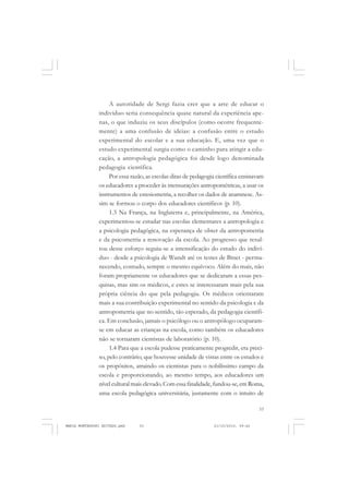 53
COLEÇÃO EDUCADORES
A autoridade de Sergi fazia crer que a arte de educar o
indivíduo seria consequência quase natural da experiência ape-
nas, o que induziu os seus discípulos (como ocorre frequente-
mente) a uma confusão de ideias: a confusão entre o estudo
experimental do escolar e a sua educação. E, uma vez que o
estudo experimental surgia como o caminho para atingir a edu-
cação, a antropologia pedagógica foi desde logo denominada
pedagogia científica.
Por essa razão, as escolas ditas de pedagogia científica ensinavam
os educadores a proceder às mensurações antropométricas, a usar os
instrumentos de estesiometria, a recolher os dados de anamnese. As-
sim se formou o corpo dos educadores científicos (p. 10).
1.3 Na França, na Inglaterra e, principalmente, na América,
experimentou-se estudar nas escolas elementares a antropologia e
a psicologia pedagógica, na esperança de obter da antropometria
e da psicometria a renovação da escola. Ao progresso que resul-
tou desse esforço seguiu-se a intensificação do estudo do indiví-
duo - desde a psicologia de Wundt até os testes de Binet - perma-
necendo, contudo, sempre o mesmo equívoco. Além do mais, não
foram propriamente os educadores que se dedicaram a essas pes-
quisas, mas sim os médicos, e estes se interessaram mais pela sua
própria ciência do que pela pedagogia. Os médicos orientaram
mais a sua contribuição experimental no sentido da psicologia e da
antropometria que no sentido, tão esperado, da pedagogia científi-
ca. Em conclusão, jamais o psicólogo ou o antropólogo ocuparam-
se em educar as crianças na escola, como também os educadores
não se tornaram cientistas de laboratório (p. 10).
1.4 Para que a escola pudesse praticamente progredir, era preci-
so, pelo contrário, que houvesse unidade de vistas entre os estudos e
os propósitos, atraindo os cientistas para o nobilíssimo campo da
escola e proporcionando, ao mesmo tempo, aos educadores um
nível cultural mais elevado. Com essa finalidade, fundou-se, em Roma,
uma escola pedagógica universitária, justamente com o intuito de
MARIA MONTESSORI EDITADO.pmd 21/10/2010, 09:4253
 