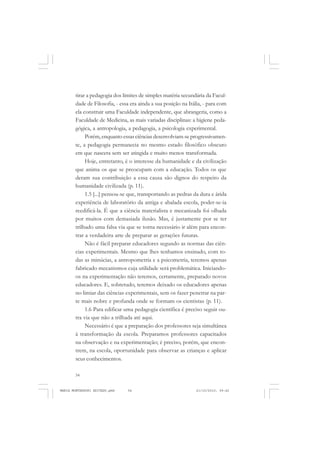 54
ANTONIO GRAMSCI
tirar a pedagogia dos limites de simples matéria secundária da Facul-
dade de Filosofia, - essa era ainda a sua posição na Itália, - para com
ela construir uma Faculdade independente, que abrangeria, como a
Faculdade de Medicina, as mais variadas disciplinas: a higiene peda-
gógica, a antropologia, a pedagogia, a psicologia experimental.
Porém,enquanto essas ciências desenvolviam-se progressivamen-
te, a pedagogia permanecia no mesmo estado filosófico obscuro
em que nascera sem ser atingida e muito menos transformada.
Hoje, entretanto, é o interesse da humanidade e da civilização
que anima os que se preocupam com a educação. Todos os que
deram sua contribuição a essa causa são dignos do respeito da
humanidade civilizada (p. 11).
1.5 [...] pensou-se que, transportando as pedras da dura e árida
experiência de laboratório da antiga e abalada escola, poder-se-ia
reedificá-la. É que a ciência materialista e mecanizada foi olhada
por muitos com demasiada ilusão. Mas, é justamente por se ter
trilhado uma falsa via que se torna necessário ir além para encon-
trar a verdadeira arte de preparar as gerações futuras.
Não é fácil preparar educadores segundo as normas das ciên-
cias experimentais. Mesmo que lhes tenhamos ensinado, com to-
das as minúcias, a antropometria e a psicometria, teremos apenas
fabricado mecanismos cuja utilidade será problemática. Iniciando-
os na experimentação não teremos, certamente, preparado novos
educadores. E, sobretudo, teremos deixado os educadores apenas
no limiar das ciências experimentais, sem os fazer penetrar na par-
te mais nobre e profunda onde se formam os cientistas (p. 11).
1.6 Para edificar uma pedagogia científica é preciso seguir ou-
tra via que não a trilhada até aqui.
Necessário é que a preparação dos professores seja simultânea
à transformação da escola. Preparamos professores capacitados
na observação e na experimentação; é preciso, porém, que encon-
trem, na escola, oportunidade para observar as crianças e aplicar
seus conhecimentos.
MARIA MONTESSORI EDITADO.pmd 21/10/2010, 09:4254
 