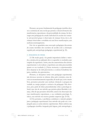 55
COLEÇÃO EDUCADORES
Portanto, um ponto fundamental da pedagogia científica deve
ser a existência de uma escola que permita o desenvolvimento das
manifestações espontâneas e da personalidade da criança. Se deve
surgir uma pedagogia do estudo individual do escolar isto somen-
te será possível graças à observação de crianças livres, isto é, de
crianças observadas e estudadas em suas livres manifestações, sem
nenhum constrangimento.
Em vão se aguardaria uma renovação pedagógica decorrente
do exame metódico dos escolares de acordo com a orientação
seguida pela antropologia pedagógica experimental (p. 25).
2. Antecedentes do método
2.1 De modo geral, é de grande importância definir o méto-
do, a técnica; da sua aplicação deve-se aguardar os resultados, que
surgirão da experiência. Assim, uma das características das ciências
experimentais é a de realizar a experiência sem ideia preconcebida
quanto ao seu resultado [...] Nesse momento, o experimentador
deve despojar-se de todo preconceito; e a cultura formalística faz
parte, também, dos preconceitos.
Portanto, se desejamos tentar uma pedagogia experimental,
não devemos recorrer às ciências afins; pelo contrário, estas de-
vem ser momentaneamente esquecidas, de modo que, com a mente
livre, possamos proceder sem nenhum obstáculo à pesquisa da
verdade no campo próprio e exclusivo da pedagogia. Não deve-
mos, pois, partir de ideias preestabelecidas sobre a psicologia in-
fantil, mas sim de um método que permita plena liberdade à cri-
ança, a fim de que possamos descobrir, através da observação das
suas manifestações espontâneas, a sua verdadeira psicologia. E,
talvez, esse método nos reserve grandes surpresas (pp. 25-26).
2.2 Eis, portanto, o problema: estabelecer o método próprio
para a pedagogia experimental. Esse método não pode ser o em-
pregado para as outras ciências experimentais. Muito embora seja
a pedagogia científica integrada pela higiene, pela antropologia e
MARIA MONTESSORI EDITADO.pmd 21/10/2010, 09:4255
 