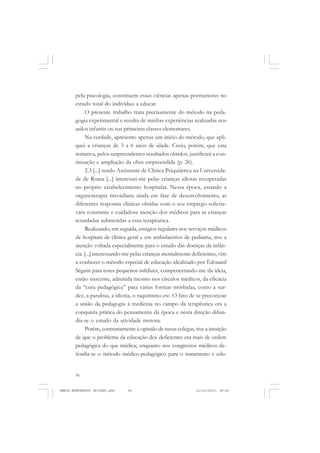 56
ANTONIO GRAMSCI
pela psicologia, constituem essas ciências apenas pormenores no
estudo total do indivíduo a educar.
O presente trabalho trata precisamente do método na peda-
gogia experimental e resulta de minhas experiências realizadas nos
asilos infantis ou nas primeiras classes elementares.
Na verdade, apresento apenas um início do método, que apli-
quei a crianças de 3 a 6 anos de idade. Creio, porém, que esta
tentativa, pelos surpreendentes resultados obtidos, justificará a con-
tinuação e ampliação da obra empreendida (p. 26).
2.3 [...] sendo Assistente de Clínica Psiquiátrica na Universida-
de de Roma [...] interessei-me pelas crianças idiotas recuperadas
no próprio estabelecimento hospitalar. Nessa época, estando a
organoterapia tireoidiana ainda em fase de desenvolvimento, as
diferentes respostas clínicas obtidas com o seu emprego solicita-
vam constante e cuidadosa atenção dos médicos para as crianças
retardadas submetidas a essa terapêutica.
Realizando, em seguida, estágios regulares nos serviços médicos
de hospitais de clínica geral e em ambulatórios de pediatria, tive a
atenção voltada especialmente para o estudo das doenças da infân-
cia. [...] interessando-me pelas crianças mentalmente deficientes, vim
a conhecer o método especial de educação idealizado por Édouard
Séguin para esses pequenos infelizes, compenetrando-me da ideia,
então nascente, admitida mesmo nos círculos médicos, da eficácia
da “cura pedagógica” para várias formas mórbidas, como a sur-
dez, a paralisia, a idiotia, o raquitismo etc. O fato de se preconizar
a união da pedagogia à medicina no campo da terapêutica era a
conquista prática do pensamento da época e nesta direção difun-
dia-se o estudo da atividade motora.
Porém, contrariamente à opinião de meus colegas, tive a intuição
de que o problema da educação dos deficientes era mais de ordem
pedagógica do que médica; enquanto nos congressos médicos de-
fendia-se o método médico-pedagógico para o tratamento e edu-
MARIA MONTESSORI EDITADO.pmd 21/10/2010, 09:4256
 