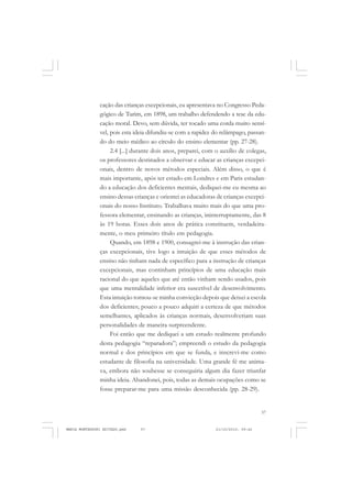 57
COLEÇÃO EDUCADORES
cação das crianças excepcionais, eu apresentava no Congresso Peda-
gógico de Turim, em 1898, um trabalho defendendo a tese da edu-
cação moral. Devo, sem dúvida, ter tocado uma corda muito sensí-
vel, pois esta ideia difundiu-se com a rapidez do relâmpago, passan-
do do meio médico ao círculo do ensino elementar (pp. 27-28).
2.4 [...] durante dois anos, preparei, com o auxílio de colegas,
os professores destinados a observar e educar as crianças excepci-
onais, dentro de novos métodos especiais. Além disso, o que é
mais importante, após ter estado em Londres e em Paris estudan-
do a educação dos deficientes mentais, dediquei-me eu mesma ao
ensino dessas crianças e orientei as educadoras de crianças excepci-
onais do nosso Instituto. Trabalhava muito mais do que uma pro-
fessora elementar, ensinando as crianças, ininterruptamente, das 8
às 19 horas. Esses dois anos de prática constituem, verdadeira-
mente, o meu primeiro título em pedagogia.
Quando, em 1898 e 1900, consagrei-me à instrução das crian-
ças excepcionais, tive logo a intuição de que esses métodos de
ensino não tinham nada de específico para a instrução de crianças
excepcionais, mas continham princípios de uma educação mais
racional do que aqueles que até então vinham sendo usados, pois
que uma mentalidade inferior era suscetível de desenvolvimento.
Esta intuição tornou-se minha convicção depois que deixei a escola
dos deficientes; pouco a pouco adquiri a certeza de que métodos
semelhantes, aplicados às crianças normais, desenvolveriam suas
personalidades de maneira surpreendente.
Foi então que me dediquei a um estudo realmente profundo
desta pedagogia “reparadora”; empreendi o estudo da pedagogia
normal e dos princípios em que se funda, e inscrevi-me como
estudante de filosofia na universidade. Uma grande fé me anima-
va, embora não soubesse se conseguiria algum dia fazer triunfar
minha ideia. Abandonei, pois, todas as demais ocupações como se
fosse preparar-me para uma missão desconhecida (pp. 28-29).
MARIA MONTESSORI EDITADO.pmd 21/10/2010, 09:4257
 