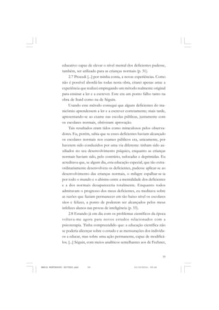59
COLEÇÃO EDUCADORES
educativo capaz de elevar o nível mental dos deficientes pudesse,
também, ser utilizado para as crianças normais (p. 31).
2.7 Procedi [...] por minha conta, a novas experiências. Como
não é possível abordá-las todas nesta obra, citarei apenas uma: a
experiência que realizei empregando um método realmente original
para ensinar a ler e a escrever. Este era um ponto falho tanto na
obra de Itard como na de Séguin.
Usando esse método consegui que alguns deficientes do ma-
nicômio aprendessem a ler e a escrever corretamente; mais tarde,
apresentando-se ao exame nas escolas públicas, juntamente com
os escolares normais, obtiveram aprovação.
Tais resultados eram tidos como miraculosos pelos observa-
dores. Eu, porém, sabia que se esses deficientes haviam alcançado
os escolares normais nos exames públicos era, unicamente, por
haverem sido conduzidos por uma via diferente: tinham sido au-
xiliados no seu desenvolvimento psíquico, enquanto as crianças
normais haviam sido, pelo contrário, sufocadas e deprimidas. Eu
acreditava que, se algum dia, esta educação especial, que tão extra-
ordinariamente desenvolvera os deficientes, pudesse aplicar-se ao
desenvolvimento das crianças normais, o milagre espalhar-se-ia
por todo o mundo e o abismo entre a mentalidade dos deficientes
e a dos normais desapareceria totalmente. Enquanto todos
admiravam o progresso dos meus deficientes, eu meditava sobre
as razões que faziam permanecer em tão baixo nível os escolares
sãos e felizes, a ponto de poderem ser alcançados pelos meus
infelizes alunos nas provas de inteligência (p. 33).
2.8 Estando já em dia com os problemas científicos da época
voltava-me agora para novos estudos relacionados com a
psicoterapia. Tinha compreendido que: a educação científica não
se poderia alicerçar sobre o estudo e as mensurações dos indivídu-
os a educar, mas sobre uma ação permanente, capaz de modificá-
los. [...] Séguin, com meios analíticos semelhantes aos de Fechner,
MARIA MONTESSORI EDITADO.pmd 21/10/2010, 09:4259
 
