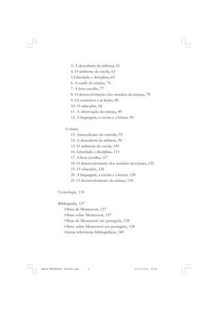 6
ANTONIO GRAMSCI
3. A descoberta da infância, 61
4. O ambiente da escola, 63
5 Liberdade e disciplina, 65
6. A saúde da criança, 74
7. A livre escolha, 77
8. O desenvolvimento dos sentidos da criança, 78
9. Os exercícios e as lições, 80
10. O educador, 84
11. A observação da criança, 89
12. A linguagem, a escrita e a leitura, 90
A criança
13. Antecedentes do método, 93
14. A descoberta da infância, 94
15. O ambiente da escola, 109
16. Liberdade e disciplina, 115
17. A livre escolha, 117
18. O desenvolvimento dos sentidos da criança, 125
19. O educador, 126
20. A linguagem, a escrita e a leitura, 128
21. O desenvolvimento da criança, 130
Cronologia, 133
Bibliografia, 137
Obras de Montessori, 137
Obras sobre Montessori, 137
Obras de Montessori em português, 138
Obras sobre Montessori em português, 138
Outras referências bibliográficas, 140
MARIA MONTESSORI EDITADO.pmd 21/10/2010, 09:426
 