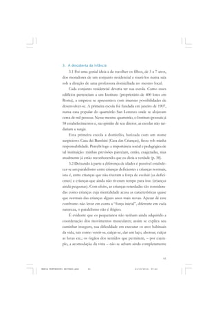 61
COLEÇÃO EDUCADORES
3. A descoberta da infância
3.1 Foi uma genial ideia a de recolher os filhos, de 3 a 7 anos,
dos moradores de um conjunto residencial e reuni-los numa sala
sob a direção de uma professora domiciliada no mesmo local.
Cada conjunto residencial deveria ter sua escola. Como esses
edifícios pertenciam a um Instituto (proprietário de 400 lotes em
Roma), a empresa se apresentava com imensas possibilidades de
desenvolver-se. A primeira escola foi fundada em janeiro de 1907,
numa casa popular do quarteirão San Lorenzo onde se alojavam
cerca de mil pessoas. Nesse mesmo quarteirão, o Instituto possuía já
58 estabelecimentos e, na opinião de seu diretor, as escolas não tar-
dariam a surgir.
Esta primeira escola a domicílio, batizada com um nome
auspicioso: Casa dei Bambini (Casa das Crianças), ficou sob minha
responsabilidade. Percebi logo a importância social e pedagógica de
tal instituição: minhas previsões pareciam, então, exageradas, mas
atualmente já estão reconhecendo que eu dizia a verdade (p. 38).
3.2 Deixando à parte a diferença de idades é possível estabele-
cer-se um paralelismo entre crianças deficientes e crianças normais,
isto é, entre crianças que não tiveram a força de evoluir (as defici-
entes) e crianças que ainda não tiveram tempo para isso (crianças
ainda pequenas). Com efeito, as crianças retardadas são considera-
das como crianças cuja mentalidade acusa as características quase
que normais das crianças alguns anos mais novas. Apesar de este
confronto não levar em conta a “força inicial”, diferente em cada
natureza, o paralelismo não é ilógico.
É evidente que os pequeninos não tenham ainda adquirido a
coordenação dos movimentos musculares; assim se explica seu
caminhar inseguro, sua dificuldade em executar os atos habituais
da vida, tais corno vestir-se, calçar-se, dar um laço, abotoar, calçar
as luvas etc.; os órgãos dos sentidos que permitem, – por exem-
plo, a acomodação da vista – não se acham ainda completamente
MARIA MONTESSORI EDITADO.pmd 21/10/2010, 09:4261
 