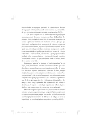 62
ANTONIO GRAMSCI
desenvolvidos; a linguagem apresenta os característicos defeitos
da linguagem infantil; a dificuldade em concentrar-se, a instabilida-
de etc., são outras tantas características no gênero (pp. 38-39).
3.3 Eis, pois, o significado da minha experiência pedagógica,
adquirida durante dois anos passados nas Casa dei Bambini. Re-
presenta ela o resultado de uma série de tentativas no sentido de
educar a primeira infância com métodos novos. [...] Logo que
soube ter à minha disposição uma escola de crianças, propus-me
proceder cientificamente, seguindo um caminho diferente do da-
quele que, até então, confundia o estudo das crianças com sua edu-
cação, qualificando de pedagogia científica o estudo de crianças
submetidas à escola comum, estacionária. A pedagogia inovadora,
fundada sobre estudos objetivos e precisos, devia, pelo contrário,
“transformar a escola” e agir diretamente sobre os alunos, levan-
do-os a uma nova vida.
Enquanto a “ciência” se limitasse a “conhecer melhor” as cri-
anças, sem praticamente livrá-las dos inúmeros males que havia
descoberto nas escolas comuns e nos antigos métodos de educa-
ção, não seria legítimo proclamar a existência de uma pedagogia
cientifica. Enquanto os investigadores se limitassem a ventilar “no-
vos problemas”, não haveria fundamento para afirmar que estava
surgindo uma “pedagogia científica”: é a solução dos problemas
que ela deve aportar, e não só a evidência das dificuldades e dos
perigos, tanto tempo ignorados dos responsáveis pela educação
das crianças. A higiene e a psicologia experimental tinham diagnos-
ticado o mal; isso, porém, não criou uma nova pedagogia.
O estudo da psicologia infantil não pode revelar os caráteres
naturais, nem, consequentemente, as leis psicológicas que presidem
o crescimento da criança, porque, nas escolas, as condições de vida
anormais propiciam caráteres de defesa ou de fadiga, ao invés de
impulsionar as energias criadoras que aspiram à vida (pp. 40-41).
MARIA MONTESSORI EDITADO.pmd 21/10/2010, 09:4262
 