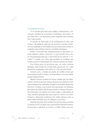 63
COLEÇÃO EDUCADORES
4. O ambiente da escola
4.1 O método pela observação implica, evidentemente, a ob-
servação metódica do crescimento morfológico dos alunos. O
que tenho dito é, em decorrência, parte integrante deste método;
não é tudo, porém.
O método de observação há de fundamentar-se sobre uma
só base: a liberdade de expressão que permite às crianças revelar-
nos suas qualidades e necessidades, que permaneceriam ocultas ou
recalcadas num ambiente intenso à atividade espontânea.
Enfim, é necessário que, simultaneamente ao observador, co-
exista também o objeto a observar; e se, por um lado, faz-se mis-
ter uma preparação para que o observador possa entrever” e “re-
colher” a verdade, por outro, urge predispor as condições que
tornam possível a manifestação dos caráteres naturais da criança.
Esta última parte do problema, que, até então, nenhum
pedagogo tinha levado em consideração, pareceu-me ser a mais
diretamente pedagógica, visto referir-se à vida ativa da criança.
Comecei, pois, a estudar um padrão de mobília escolar que
fosse proporcionada à criança e correspondesse à sua necessidade
de agir inteligentemente.
Mandei construir mesinhas de formas variadas, que não balan-
çassem, e tão leves que duas crianças de quatro anos pudessem facil-
mente transportá-las; cadeirinhas, de palha ou de madeira, igualmente
bem leves e bonitas, e que fossem uma reprodução, em miniatura,
das cadeiras de adultos, mas proporcionadas às crianças. Encomen-
dei poltroninhas de madeira com braços largos e poltroninhas de
vime, mesinhas quadradas para uma só pessoa e mesas com outros
formatos e dimensões, recobertas com toalhas brancas, sobre as
quais seriam colocados vasos de folhagens ou de flores.
Também faz parte dessa mobília uma pia bem baixa, acessível
às crianças de três ou quatro anos, guarnecida de tabuinhas laterais,
laváveis, para o sabonete, as escovas e a toalha. Todos esses mó-
MARIA MONTESSORI EDITADO.pmd 21/10/2010, 09:4263
 