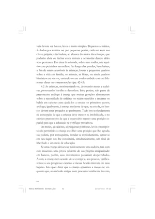64
ANTONIO GRAMSCI
veis devem ser baixos, leves e muito simples. Pequenos armários,
fechados por cortina ou por pequenas portas, cada um com sua
chave própria; a fechadura, ao alcance das mãos das crianças, que
poderão abrir ou fechar esses móveis e acomodar dentro deles
seus pertences. Em cima da cômoda, sobre uma toalha, um aquá-
rio com peixinhos vermelhos. Ao longo das paredes, bem baixas,
a fim de serem acessíveis às crianças, lousas e pequenos quadros
sobre a vida em família, os animais, as flores, ou ainda quadros
históricos ou sacros, variando-os em conformidade com as dife-
rentes datas ou comemorações (pp. 42-43).
4.2 As crianças, movimentando-se, deslocarão mesas e cadei-
ras, provocando barulho e desordem. Isto, porém, não passa de
preconceito análogo à crença que muitas gerações alimentaram
sobre a necessidade de enfaixar os recém-nascidos e encerrar os
bebês em caixotes para ajudá-los a ensaiar os primeiros passos;
análogo, igualmente, à crença moderna de que, na escola, os ban-
cos devem estar pregados ao pavimento. Tudo isto se fundamenta
na concepção de que a criança deve crescer na imobilidade, e no
exótico preconceito de que é necessário manter uma posição es-
pecial para que a educação se verifique proveitosa.
As mesas, as cadeiras, as pequenas poltronas, leves e transpor-
táveis permitirão à criança escolher uma posição que lhe agrada;
ela poderá, por conseguinte, instalar-se comodamente, sentar-se
em seu lugar: isto lhe constituirá, simultaneamente, um sinal de
liberdade e um meio de educação.
Se uma criança deixar cair ruidosamente uma cadeira, terá com
este insucesso uma prova evidente de sua própria incapacidade:
em bancos, porém, seus movimentos passariam despercebidos.
Assim, a criança terá ocasião de se corrigir e, aos poucos, verifica-
remos o seu progresso: cadeiras e mesas ficarão imóveis em seus
lugares. Isto quer dizer que a criança aprendeu a mover-se, en-
quanto que, no método antigo, num processo totalmente inverso,
MARIA MONTESSORI EDITADO.pmd 21/10/2010, 09:4264
 