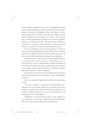 66
ANTONIO GRAMSCI
crisia construindo máquinas! E não é tudo; a complacência vai mais
longe: a ciência aperfeiçoa as carteiras escolares de modo a obrigar a
criança ao máximo de imobilidade. Assim, a fim de que o escolar
fique bem ajustado na carteira, de modo que esta o obrigue a manter
posição higienicamente conveniente, eis o assento, o apoio para os
pés e a carteira propriamente dita dispostos de maneira a impedir a
criança de se manter em pé. Mas a um determinado movimento o
assento baixa, a tampa da carteira levanta-se, o apoio para os pés
báscula, e a criança tem o espaço necessário para pôr-se ereta.
Com essa orientação, a carteira escolar aperfeiçoa-se. Todos os
cultores da chamada pedagogia científica idearam novos modelos;
muitas nações orgulharam-se da sua própria carteira nacional e, na
luta da concorrência, monopólios e patentes foram adquiridos.
Indubitavelmente, vários ramos da ciência contribuíram para
a construção desta carteira escolar: a antropologia, com as
mensurações do corpo e a determinação da idade; a fisiologia, no
estudo dos movimentos musculares; a psicologia, no que concerne
à precocidade e às perversões do instinto, e, sobretudo, a higiene,
procurando impedir a escoliose adquirida.
Era, portanto, uma carteira escolar verdadeiramente científica,
tendo como princípio de sua construção o estudo antropológico
da criança.
Esse é um exemplo da aplicação literal da ciência à escola (pp.
17-18)
5.2 O que se impõe é a conquista de uma liberdade; não o
mecanismo de uma carteira. Mesmo que a carteira escolar fosse
benéfica ao esqueleto da criança, não deixaria, entretanto, de ser
contrária à higiene ambiente, em razão da dificuldade da sua
remoção para a necessária limpeza.
Atualmente, os móveis tornam-se cada vez mais simples e le-
ves, a fim de que a sua remoção e limpeza diárias sejam facilitadas.
Mas a escola permanece surda a essas transformações.
MARIA MONTESSORI EDITADO.pmd 21/10/2010, 09:4266
 