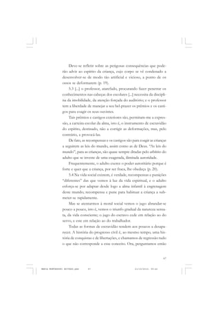 67
COLEÇÃO EDUCADORES
Deve-se refletir sobre as perigosas consequências que pode-
rão advir ao espírito da criança, cujo corpo se vê condenado a
desenvolver-se de modo tão artificial e vicioso, a ponto de os
ossos se deformarem (p. 19).
5.3 [...] o professor, atarefado, procurando fazer penetrar os
conhecimentos nas cabeças dos escolares [...] necessita da discipli-
na da imobilidade, da atenção forçada do auditório; e o professor
tem a liberdade de manejar a seu bel-prazer os prêmios e os casti-
gos para coagir os seus ouvintes.
Tais prêmios e castigos exteriores são, permitam-me a expres-
são, a carteira escolar da alma, isto é, o instrumento de escravidão
do espírito, destinado, não a corrigir as deformações, mas, pelo
contrário, a provocá-las.
De fato, as recompensas e os castigos são para coagir as crianças
a seguirem as leis do mundo, assim como as de Deus. “As leis do
mundo”, para as crianças, são quase sempre ditadas pelo arbítrio do
adulto que se investe de uma exagerada, ilimitada autoridade.
Frequentemente, o adulto exerce o poder autoritário porque é
forte e quer que a criança, por ser fraca, lhe obedeça (p. 20).
5.4 Na vida social existem, é verdade, recompensas e punições
“diferentes” das que vemos à luz da vida espiritual, e o adulto
esforça-se por adaptar desde logo a alma infantil à engrenagem
deste mundo; recompensa e pune para habituar a criança a sub-
meter-se rapidamente.
Mas se atentarmos à moral social vemos o jugo abrandar-se
pouco a pouco, isto é, vemos o triunfo gradual da natureza sensa-
ta, da vida consciente; o jugo do escravo cede em relação ao do
servo, e este em relação ao do trabalhador.
Todas as formas de escravidão tendem aos poucos a desapa-
recer. A história do progresso civil é, ao mesmo tempo, uma his-
tória de conquistas e de libertações, e chamamos de regressão tudo
o que não corresponde a esse conceito. Ora, perguntamos então
MARIA MONTESSORI EDITADO.pmd 21/10/2010, 09:4267
 
