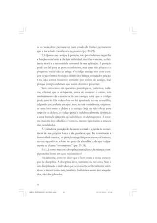 68
ANTONIO GRAMSCI
se a escola deve permanecer num estado de fixidez permanente
que a sociedade consideraria regressivo (pp. 20-21).
5.5 Quanto ao castigo, à punição, não pretendemos negar-lhe
a função social nem a eficácia individual, mas tão-somente, a efici-
ência moral e a necessidade universal de sua aplicação. A punição
pode ser útil para as pessoas inferiores, mas estas são poucas e o
progresso social não as atinge. O código ameaça-nos com casti-
gos se não formos honestos dentro dos limites assinalados pela lei.
Ora, não somos honestos somente por temor do código, mas
porque compreendemos que assim devemos proceder.
Sem entrarmos em questões psicológicas, podemos, toda-
via, afirmar que o deliquente, antes de cometer o crime, tem
conhecimento da existência de um castigo, sabe que o código
pode puni-lo. Ele o desafiou ou foi apanhado na sua armadilha,
julgando que poderia escapar; mas, na sua consciência, originou-
se uma luta entre o delito e o castigo. Seja ou não eficaz para
impedir os delitos, o código penal é indubitavelmente destinado
a uma limitada categoria de indivíduos: os delinquentes. A enor-
me maioria dos cidadãos é honesta, mesmo ignorando a ameaça
das penalidades.
A verdadeira punição do homem normal é a perda da consci-
ência de sua própria força e da grandeza, que lhe constituem a
humanidade interior; tal punição atinge frequentemente os homens,
mesmo quando se acham no gozo da abundância do que vulgar-
mente se chama “recompensa” (pp. 23-24).
5.6 [...] como manter a disciplina numa classe de crianças com-
pletamente livres em seus movimentos?
Inicialmente, convém dizer que é bem outra a nossa concep-
ção de disciplina. A disciplina deve, também ela, ser ativa. Não é
um disciplinado o indivíduo que se conserva artificialmente silen-
cioso e imóvel como um paralítico. Indivíduos assim são aniquila-
dos, não disciplinados.
MARIA MONTESSORI EDITADO.pmd 21/10/2010, 09:4268
 