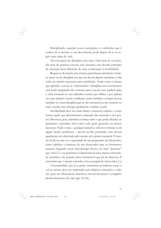 69
COLEÇÃO EDUCADORES
Disciplinado, segundo nossa concepção, é o indivíduo que é
senhor de si mesmo, e, em decorrência, pode dispor de si ou se-
guir uma regra de vida.
Tal concepção de disciplina ativa não é fácil nem de se enten-
der nem de praticar; encerra, não obstante, um elevado princípio
de educação bem diferente de uma condenação à imobilidade.
Requer-se da mestra uma técnica especial para introduzir a crian-
ça nesta via de disciplina em que ela deverá depois caminhar a vida
toda, em marcha incessante para a perfeição. Assim como a criança
que aprende a mover-se corretamente e disciplina seus movimentos
está sendo preparada não somente para a escola, mas também para
a vida, tornando-se um indivíduo correto por hábito e por prática
em suas relações sociais cotidianas, assim também a criança deverá
amoldar-se a uma disciplina que se não circunscreva tão somente ao
meio escolar, mas abarque igualmente o âmbito social.
Sua liberdade deve ter como limite o interesse coletivo, e como
forma aquilo que denominamos educação das maneiras e dos ges-
tos. Devemos, pois, interditar à criança tudo o que pode ofender ou
prejudicar o próximo, bem como todo gesto grosseiro ou menos
decoroso. Tudo o mais – qualquer iniciativa, útil em si mesma ou de
algum modo justificável – deverá ser-lhe permitido; mas deverá
igualmente ser observada pelo mestre; eis o ponto essencial. O mes-
tre há de ter não só a capacidade de um preparador de laboratório,
como também o interesse de um observador ante os fenômenos
naturais. Segundo nossa metodologia devera ser mais ”paciente”
que “ativo”; e sua paciência se alimentará de uma ansiosa curiosida-
de científica e de respeito pelos fenômenos que há de observar, Ê
necessário que o mestre entenda e viva seu papel de observador. [...]
A humanidade, que já se pode vislumbrar na infância como o
sol na aurora, deve ser respeitada com religiosa veneração; e todo
ato, para ser eficazmente educativo, deverá favorecer o completo
desenvolvimento da vida (pp. 45-46).
MARIA MONTESSORI EDITADO.pmd 21/10/2010, 09:4269
 