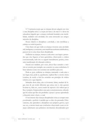 70
ANTONIO GRAMSCI
5.7 A primeira noção que as crianças devem adquirir em vista
a uma disciplina ativa é a noção do bem e do mal. E é dever da
educadora impedir que a criança confunda bondade com imobi-
lidade, maldade com atividade; isto seria retroceder aos antigos
métodos de disciplina.
Nosso objetivo é disciplinar a atividade, e não imobilizar a
criança ou torná-la passiva.
Uma classe em que todas as crianças tivessem uma atividade
útil, inteligente e consciente, sem manifestar nenhuma indelicadeza,
parecer-me-ia uma classe bem disciplinada.
Enfileirar as crianças, marcar a cada uma o seu lugar e preten-
der que elas fiquem aí bem quietinhas, observando a ordem
convencionada, tudo isto se seguirá naturalmente; porém, como
uma manifestação de educação coletiva.
Ocorre-nos também, por vezes, dever ficar sentados e imó-
veis ao assistir, por exemplo, um concerto ou uma conferência. E
bem sabemos como isto constitui um sacrifício para nós.
Pode-se, pois, enfileirar as crianças, marcando a cada uma o
seu lugar; mas, pode-se, igualmente, explicar-lhes o motivo desta
conduta, de modo a fazê-las assimilar um princípio de ordem
coletiva; eis o que importa.
Imbuídas desta ideia, elas se levantam, falam, mudam de lu-
gar, mas de um modo diferente que antes; isto é, elas querem
levantar-se, falar etc., nesse estado de repouso e de ordem que já
lhes é próprio. Empreendem uma ação conscientemente, sabendo
que há outras que lhes são proibidas: a pouco e pouco aprenderão
a discernir entre o bem e o mal.
O movimento das crianças disciplinadas torna-se sempre mais
coordenado e perfeito à medida que os dias vão passando. Efeti-
vamente, elas aprendem a disciplinar seus próprios gestos, e por
sua vez, a mestra tirará suas conclusões observando como as cri-
anças substituem seus primeiros movimentos desordenados por
MARIA MONTESSORI EDITADO.pmd 21/10/2010, 09:4270
 