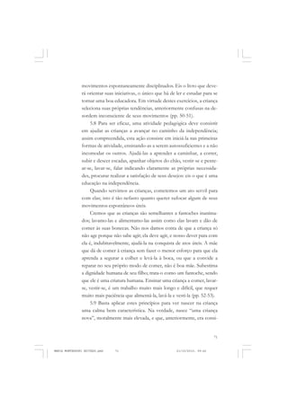 71
COLEÇÃO EDUCADORES
movimentos espontaneamente disciplinados. Eis o livro que deve-
rá orientar suas iniciativas, o único que há de ler e estudar para se
tornar uma boa educadora. Em virtude destes exercícios, a criança
seleciona suas próprias tendências, anteriormente confusas na de-
sordem inconsciente de seus movimentos (pp. 50-51).
5.8 Para ser eficaz, uma atividade pedagógica deve consistir
em ajudar as crianças a avançar no caminho da independência;
assim compreendida, esta ação consiste em iniciá-la nas primeiras
formas de atividade, ensinando-as a serem autossuficientes e a não
incomodar os outros. Ajudá-las a aprender a caminhar, a correr,
subir e descer escadas, apanhar objetos do chão, vestir-se e pente-
ar-se, lavar-se, falar indicando claramente as próprias necessida-
des, procurar realizar a satisfação de seus desejos: eis o que é uma
educação na independência.
Quando servimos as crianças, cometemos um ato servil para
com elas; isto é tão nefasto quanto querer sufocar algum de seus
movimentos espontâneos úteis.
Cremos que as crianças são semelhantes a fantoches inanima-
dos; lavamo-las e alimentamo-las assim como elas lavam e dão de
comer às suas bonecas. Não nos damos conta de que a criança só
não age porque não sabe agir; ela deve agir, e nosso dever para com
ela é, indubitavelmente, ajudá-la na conquista de atos úteis. A mãe
que dá de comer à criança sem fazer o menor esforço para que ela
aprenda a segurar a colher e levá-la à boca, ou que a convide a
reparar no seu próprio modo de comer, não é boa mãe. Subestima
a dignidade humana de seu filho; trata-o como um fantoche, sendo
que ele é uma criatura humana. Ensinar uma criança a comer, lavar-
se, vestir-se, é um trabalho muito mais longo e difícil, que requer
muito mais paciência que alimentá-la, lavá-la e vesti-la (pp. 52-53).
5.9 Basta aplicar estes princípios para ver nascer na criança
uma calma bem característica. Na verdade, nasce “uma criança
nova”, moralmente mais elevada, e que, anteriormente, era consi-
MARIA MONTESSORI EDITADO.pmd 21/10/2010, 09:4271
 