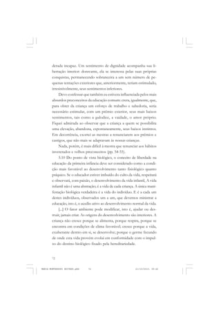 72
ANTONIO GRAMSCI
derada incapaz. Um sentimento de dignidade acompanha sua li-
bertação interior: doravante, ela se interessa pelas suas próprias
conquistas, permanecendo sobranceira a um sem número de pe-
quenas tentações exteriores que, anteriormente, teriam estimulado,
irresistivelmente, seus sentimentos inferiores.
Devo confessar que também eu estivera influenciada pelos mais
absurdos preconceitos da educação comum: crera, igualmente, que,
para obter da criança um esforço de trabalho e sabedoria, seria
necessário estimular, com um prêmio exterior, seus mais baixos
sentimentos, tais como a gulodice, a vaidade, o amor próprio.
Fiquei admirada ao observar que a criança a quem se possibilita
uma elevação, abandona, espontaneamente, seus baixos instintos.
Em decorrência, exortei as mestras a renunciarem aos prêmios e
castigos, que não mais se adaptavam às nossas crianças.
Nada, porém, é mais difícil à mestra que renunciar aos hábitos
inveterados e velhos preconceitos (pp. 54-55).
5.10 Do ponto de vista biológico, o conceito de liberdade na
educação da primeira infância deve ser considerado como a condi-
ção mais favorável ao desenvolvimento tanto fisiológico quanto
psíquico. Se o educador estiver imbuído do culto da vida, respeitará
e observará, com paixão, o desenvolvimento da vida infantil, A vida
infantil não é uma abstração; é a vida de cada criança. A única mani-
festação biológica verdadeira é a vida do indivíduo. E é a cada um
destes indivíduos, observados um a um, que devemos ministrar a
educação, isto é, o auxílio ativo ao desenvolvimento normal da vida.
[...] O fator ambiente pode modificar, isto é, ajudar ou des-
truir, jamais criar. As origens do desenvolvimento são interiores. A
criança não cresce porque se alimenta, porque respira, porque se
encontra em condições de clima favorável; cresce porque a vida,
exuberante dentro em si, se desenvolve; porque o germe fecundo
de onde esta vida provém evolui em conformidade com o impul-
so do destino biológico fixado pela hereditariedade.
MARIA MONTESSORI EDITADO.pmd 21/10/2010, 09:4272
 