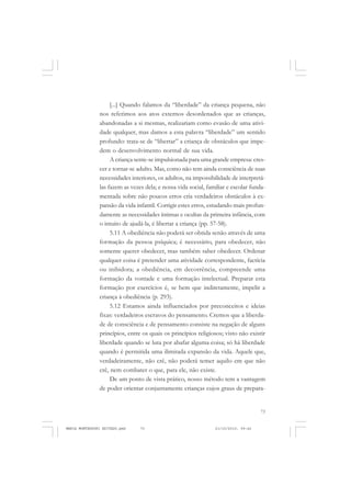 73
COLEÇÃO EDUCADORES
[...] Quando falamos da “liberdade” da criança pequena, não
nos referimos aos atos externos desordenados que as crianças,
abandonadas a si mesmas, realizariam como evasão de uma ativi-
dade qualquer, mas damos a esta palavra “liberdade” um sentido
profundo: trata-se de “libertar” a criança de obstáculos que impe-
dem o desenvolvimento normal de sua vida.
A criança sente-se impulsionada para uma grande empresa: cres-
cer e tornar-se adulto. Mas, como não tem ainda consciência de suas
necessidades interiores, os adultos, na impossibilidade de interpretá-
las fazem as vezes dela; e nossa vida social, familiar e escolar funda-
mentada sobre não poucos erros cria verdadeiros obstáculos à ex-
pansão da vida infantil. Corrigir estes erros, estudando mais profun-
damente as necessidades íntimas e ocultas da primeira infância, com
o intuito de ajudá-la, é libertar a criança (pp. 57-58).
5.11 A obediência não poderá ser obtida senão através de uma
formação da pessoa psíquica; é necessário, para obedecer, não
somente querer obedecer, mas também saber obedecer. Ordenar
qualquer coisa é pretender uma atividade correspondente, factícia
ou inibidora; a obediência, em decorrência, compreende uma
formação da vontade e uma formação intelectual. Preparar esta
formação por exercícios é, se bem que indiretamente, impelir a
criança à obediência (p. 293).
5.12 Estamos ainda influenciados por preconceitos e ideias
fixas: verdadeiros escravos do pensamento. Cremos que a liberda-
de de consciência e de pensamento consiste na negação de alguns
princípios, entre os quais os princípios religiosos; visto não existir
liberdade quando se luta por abafar alguma coisa; só há liberdade
quando é permitida uma ilimitada expansão da vida. Aquele que,
verdadeiramente, não crê, não poderá temer aquilo em que não
crê, nem combater o que, para ele, não existe.
De um ponto de vista prático, nosso método tem a vantagem
de poder orientar conjuntamente crianças cujos graus de prepara-
MARIA MONTESSORI EDITADO.pmd 21/10/2010, 09:4273
 