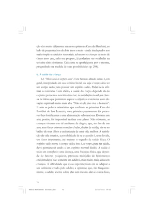 74
ANTONIO GRAMSCI
ção são muito diferentes: em nossa primeira Casa dei Bambini, ao
lado de pequerruchos de dois anos e meio - ainda inadaptados aos
mais simples exercícios sensoriais, achavam-se crianças de mais de
cinco anos que, pelo seu preparo, já poderiam ser recebidas na
terceira série elementar. Cada uma se aperfeiçoava por si mesma,
progredindo na medida de suas possibilidades (p. 298).
6. A saúde da criança
6.1 “Mens sana in corpore sano”. Este famoso ditado latino é, em
geral, interpretado em seu sentido literal, ou seja: é necessário ter
um corpo sadio para possuir um espírito sadio. Poder-se-ia afir-
mar o contrário. Com efeito, a saúde do corpo depende da do
espírito; pensemos na calma interior, na satisfação moral, na clare-
za de ideias que permitem aspirar a objetivos exteriores com ele-
vação espiritual muito mais alta. “Não só de pão vive o homem”.
E ante as pobres criancinhas que enchiam as primeiras Casa dei
Bambini de San Lorenzo, meu primeiro pensamento foi procu-
rar-lhes fortificantes e uma alimentação substanciosa. Durante um
ano, porém, foi impossível realizar este plano. Não obstante, as
crianças viveram em tal ambiente de alegria, que, no fim de um
ano, suas faces estavam coradas e belas, cheias de saúde; via-se no
brilho de seus olhos a exuberância de uma vida melhor. A satisfa-
ção da vida interior, a possibilidade de se expandir é, sem dúvida,
um fator importante, até mesmo o segredo da saúde física. O
espírito sadio torna o corpo sadio; isto é, o corpo, para ter saúde,
deve permanecer unido a um espírito normal lúcido. A saúde é
todo um complexo: uma doença, uma fraqueza física, que depen-
de de fatores psíquicos, provoca multidão de fenômenos
encontradiços não somente em adultos, mas muito mais ainda em
crianças. A dificuldade que estas experimentam em se adaptar a
um ambiente criado pelo adulto; a opressão que, tão frequente-
mente, o adulto exerce sobre elas sem mesmo dar-se conta disso,
MARIA MONTESSORI EDITADO.pmd 21/10/2010, 09:4274
 