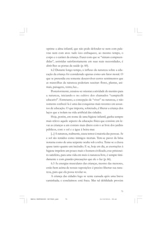 75
COLEÇÃO EDUCADORES
oprime a alma infantil, que não pode defender-se nem com pala-
vras nem com atos: tudo isso enfraquece, ao mesmo tempo, o
corpo e o caráter da criança. Fazer com que se “sintam compreen-
didas”, assistidas satisfatoriamente em suas reais necessidades, é
abrir-lhes as portas da saúde (p. 60).
6.2 Durante longo tempo, o influxo da natureza sobre a edu-
cação da criança foi considerado apenas como um fator moral. O
que se pretendia era somente desenvolver certos sentimentos que
as maravilhas da natureza poderiam suscitar: flores, plantas, ani-
mais, paisagens, vento, luz...
Posteriormente, ensaiou-se orientar a atividade do menino para
a natureza, iniciando-o no cultivo dos chamados “campicelli
educativi”. Entretanto, a concepção de “viver” na natureza, e não
somente conhecê-la é uma das conquistas mais recentes em assun-
tos de educação. O que importa, sobretudo, é liberar a criança dos
laços que a isolam na vida artificial das cidades.
Hoje, porém, em nome de uma higiene infantil, ganha sempre
mais relevo aquele aspecto da educação física que consiste em le-
var as crianças a um contato mais direto com o ar livre dos jardins
públicos, com o sol e a água à beira-mar.
[...] A natureza, realmente, causa temor à maioria das pessoas. Ar
e sol são temidos como inimigos mortais. Tem-se pavor da brisa
noturna como de uma serpente oculta sob a relva. Teme-se a chuva
quase tanto quanto um incêndio. E se, hoje em dia, as exortações à
higiene impelem um pouco mais o homem civilizado, esse prisionei-
ro satisfeito, para uma vida em meio à natureza livre, é sempre timi-
damente e com grandes precauções que ele o faz (p. 66).
6.3 As energias musculares das crianças, mesmo das menores,
estão bem acima de nossas suposições: é preciso libertar sua natu-
reza, para que ela possa revelar-se.
A criança das cidades logo se sente cansada após uma breve
caminhada; e concluímos: está fraca. Mas tal debilidade provém
MARIA MONTESSORI EDITADO.pmd 21/10/2010, 09:4275
 