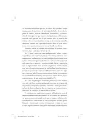 76
ANTONIO GRAMSCI
do ambiente artificial em que vive, do enjoo, dos vestidos e roupas
inadequadas, do incômodo de ter os pés fechados dentro de sa-
patos de couro a pisar os calçamentos, da vizinhança taciturna e
séria de tantas pessoas que se acotovelam pelas ruas, indiferentes, e
que sem sorrir, passam por ela que está tão feliz. As atrações das
vitrinas e dos vestidos da última moda, as diversões de um clube,
são coisas para ela sem expressão. Por isso, deixa-se levar, indife-
rente, como que dominada por uma profunda indolência.
Quando, porém, as crianças têm liberdade de contato com a
natureza, logo sua força se revela (p. 67).
6.4 O amor à natureza, como qualquer outro hábito, cresce e
se aperfeiçoa com o exercício; não é, com certeza, infundido auto-
maticamente, mediante uma exortação pedante feita à criança inerte
e presa entre quatro paredes, habituada a ver ou ouvir que a cruel-
dade para com os animais é uma necessidade. São as experiências
que as impressionam mais: a morte da primeira pomba abatida
ante seus olhos por uma pessoa de sua família é mancha negra no
coração de quase todas as crianças. Devemos-lhes antes uma repa-
ração que uma lição. Cumpre-nos curar essas feridas inconscientes,
essas enfermidades morais já incubadas no íntimo desses peque-
nos prisioneiros de um ambiente artificial (p. 69).
6.5 Uma das principais finalidades práticas de nosso método
tem sido a de fazer penetrar a educação muscular na própria vida
das crianças, integrando-as na vida cotidiana; e assim, passamos a
incluir, de cheio, a educação dos movimentos no conjunto único e
indivisível da educação da personalidade infantil.
A criança, como podemos constatar, é habitualmente presa de
incessantemovimentaçãoanecessidadedemovimentonelairresistível,
vai aparentemente atenuando-se; é que os poderes inibidores, de-
senvolvendo-se, harmonizam-se com os impulsos motores, possi-
bilitando a obediência à vontade. A criança mais evoluída será aque-
la cujos impulsos motores forem mais obedientes; quando uma von-
MARIA MONTESSORI EDITADO.pmd 21/10/2010, 09:4276
 