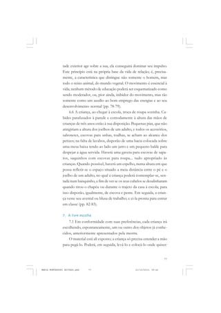 77
COLEÇÃO EDUCADORES
tade exterior age sobre a sua, ela conseguirá dominar seu impulso.
Este princípio está na própria base da vida de relação; é, precisa-
mente, a característica que distingue não somente o homem, mas
todo o reino animal, do mundo vegetal. O movimento é essencial à
vida; nenhum método de educação poderá ser esquematizado como
sendo moderador, ou, pior ainda, inibidor do movimento, mas tão
somente como um auxílio ao bom emprego das energias e ao seu
desenvolvimento normal (pp. 78-79).
6.6 A criança, ao chegar à escola, troca de roupa sozinha. Ca-
bides parafusados à parede e comodamente à altura das mãos de
crianças de três anos estão à sua disposição. Pequenas pias, que não
atingiriam a altura dos joelhos de um adulto, e todos os acessórios,
sabonetes, escovas para unhas, toalhas, se acham ao alcance dos
petizes; na falta de lavabos, disporão de uma bacia colocada sobre
uma mesa baixa tendo ao lado um jarro e um pequeno balde para
despejar a água servida. Haverá uma gaveta para escovas de sapa-
tos, saquinhos com escovas para roupa... tudo apropriado às
crianças. Quando possível, haverá um espelho, numa altura em que
possa refletir-se o espaço situado a meia distância entre o pé e o
joelho de um adulto, no qual a criança poderá contemplar-se, sen-
tada num banquinho, a fim de ver se os seus cabelos se desalinharam
quando tirou o chapéu ou durante o trajeto da casa à escola; para
isso disporão, igualmente, de escova e pente. Em seguida, a crian-
ça veste seu avental ou blusa de trabalho; e ei-la pronta para entrar
em classe (pp. 82-83).
7. A livre escolha
7.1 Em conformidade com suas preferências, cada criança irá
escolhendo, espontaneamente, um ou outro dos objetos já conhe-
cidos, anteriormente apresentados pela mestra.
O material está ali exposto; a criança só precisa estender a mão
para pegá-lo. Poderá, em seguida, levá-lo e colocá-lo onde quiser:
MARIA MONTESSORI EDITADO.pmd 21/10/2010, 09:4277
 