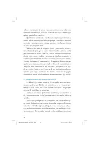 78
ANTONIO GRAMSCI
sobre a mesa junto à janela ou num canto escuro, sobre um
tapetinho estendido no chão; ou ficar com ele todo o tempo que
quiser, repetindo o exercício.
Que motivo a impelirá a escolher um objeto de preferência a
outro? Não é um desejo de imitação, porque cada objeto constitui
um único exemplar; se uma criança, portanto, escolher um objeto,
só ela o terá; ninguém mais.
Não se trata, pois, de imitação. Isto é comprovado até mes-
mo pelo modo com que o objeto é manipulado: a criança acaba
por concentrar-se no seu exercício, com tal intensidade que não se
distrai com o que a rodeia, e continua a trabalhar, repetindo o
exercício uniformemente dezenas e dezenas de vezes consecutivas.
Este é o fenômeno da concentração e da repetição do exercício, ao
qual se acha intimamente relacionado o desenvolvimento interior.
Ninguém pode concentrar-se por imitação; a imitação acha-se liga-
da ao exterior. Aqui, ao invés, trata-se de um fenômeno totalmente
oposto, qual seja a abstração do mundo exterior e a ligação
estreitíssima com o mundo íntimo e secreto da criança (pp. 95-96).
8. O desenvolvimento dos sentidos da criança
8.1 O método para a educação dos sentidos, que aqui apre-
sentamos, abre, sem dúvida, um caminho novo às pesquisas psi-
cológicas; com efeito, não existia método ativo para a preparação
racional de indivíduos às sensações.
Além de seu valor puramente científico, observemos o
elevadíssimo interesse pedagógico que se encerra na educação dos
sentidos.
A educação geral propõe-se, com efeito, um objetivo biológi-
co e uma finalidade social: trata-se de auxiliar o desenvolvimento
natural do indivíduo e prepará-lo para o seu ambiente. A educa-
ção profissional ensina o indivíduo a utilizar esse ambiente. O de-
senvolvimento dos sentidos precede o das atividades superiores
MARIA MONTESSORI EDITADO.pmd 21/10/2010, 09:4278
 