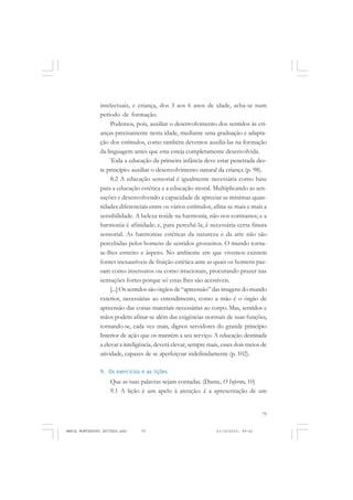 79
COLEÇÃO EDUCADORES
intelectuais, e criança, dos 3 aos 6 anos de idade, acha-se num
período de formação.
Podemos, pois, auxiliar o desenvolvimento dos sentidos às cri-
anças precisamente nesta idade, mediante uma graduação e adapta-
ção dos estímulos, como também devemos auxiliá-las na formação
da linguagem antes que esta esteja completamente desenvolvida.
Toda a educação da primeira infância deve estar penetrada des-
te princípio: auxiliar o desenvolvimento natural da criança (p. 98).
8.2 A educação sensorial é igualmente necessária como base
para a educação estética e a educação moral. Multiplicando as sen-
sações e desenvolvendo a capacidade de apreciar as mínimas quan-
tidades diferenciais entre os vários estímulos, afina-se mais e mais a
sensibilidade. A beleza reside na harmonia, não nos contrastes; e a
harmonia é afinidade; e, para percebê-la, é necessária certa finura
sensorial. As harmonias estéticas da natureza e da arte não são
percebidas pelos homens de sentidos grosseiros. O mundo torna-
se-lhes estreito e áspero. No ambiente em que vivemos existem
fontes inexauríveis de fruição estética ante as quais os homens pas-
sam como insensatos ou como irracionais, procurando prazer nas
sensações fortes porque só estas lhes são acessíveis.
[...] Os sentidos são órgãos de “apreensão” das imagens do mundo
exterior, necessárias ao entendimento, como a mão é o órgão de
apreensão das coisas materiais necessárias ao corpo. Mas, sentidos e
mãos podem afinar-se além das exigências normais de suas funções,
tornando-se, cada vez mais, dignos servidores do grande princípio
Interior de ação que os mantém a seu serviço. A educação destinada
a elevar a inteligência, deverá elevar, sempre mais, esses dois meios de
atividade, capazes de se aperfeiçoar indefinidamente (p. 102).
9. Os exercícios e as lições
Que as tuas palavras sejam contadas. (Dante, O Inferno, 10)
9.1 A lição é um apelo à atenção: é a apresentação de um
MARIA MONTESSORI EDITADO.pmd 21/10/2010, 09:4279
 