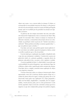 80
ANTONIO GRAMSCI
objeto cujo nome e uso a mestra indica às crianças. O objeto, se
corresponder às necessidades interiores da criança e se lhe parecer
um meio de autossatisfação, mantê-la-á numa atividade prolongada
porque, após ser escolhido por ela, prenderá sua atenção em repe-
tidos exercícios.
As palavras não são sempre necessárias: não raro, será sufici-
ente demonstrar simplesmente como se manuseia um objeto. Mas,
quando for necessário falar e iniciar as crianças no manuseio de
diferentes materiais, a característica dessas lições deverá ser a bre-
vidade; sua perfeição reside na procura do “mínimo necessário e
suficiente”. Dante poderia aconselhar os mestres quando dizia: “...
que tuas palavras sejam contadas...”.
Uma lição será tanto mais perfeita quanto menos palavras ti-
ver; será mister um cuidado especial em preparar as lições, contar
e escolher as palavras que se hão de proferir.
Convém ainda que a explanação seja simples e despida de tudo
o que não seja estritamente verdadeiro. A mestra não se perca em
palavrório inútil, eis a primeira qualidade; a segunda, deriva da
primeira: cada palavra tem o seu peso e deve exprimir a verdade.
A terceira qualidade da lição é a objetividade; é necessário que
a personalidade da mestra desapareça e que unicamente fique em
evidência o objeto sobre o qual ela quer atrair a atenção das crianças.
Uma lição, breve e simples, consistirá numa explicação do objeto
e seu respectivo manuseio.
A mestra observará, então, se a criança se interessa pelo objeto
apresentado, como ela se interessa, durante quanto tempo etc.; e
cuidará de jamais deixar de seguir a criança que pareça não se ter
interessado muito pelas suas explicações. Se a lição, preparada e
dada com brevidade, simplicidade e veracidade, não foi compre-
endida, a mestra deverá, então, ater-se a dois pormenores: 1) não
insistir, repetindo a lição; 2) não dar a entender à criança que ela se
enganou ou que não compreendeu; porque isto poderia estagnar,
MARIA MONTESSORI EDITADO.pmd 21/10/2010, 09:4280
 