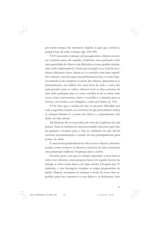 81
COLEÇÃO EDUCADORES
por muito tempo, esse misterioso impulso à ação que constitui a
própria base de toda evolução (pp. 108-109).
9.2 É necessário começar com pouquíssimos objetos em mú-
tuo contraste para, em seguida, estabelecer uma graduação entre
uma quantidade de objetos cuja diferença se torna, gradativamente,
mais sutil e imperceptível. Assim, por exemplo, se se trata de reco-
nhecer diferenças táteis, iniciar-se-á o exercício com duas superfí-
cies somente, uma das quais seja perfeitamente lisa, e a outra áspe-
ra; tratando-se de comparar os pesos dos objetos, apresentar-se-á,
primeiramente, um tablete dos mais leves da série e outro dos
mais pesados; para os ruídos, oferecer-se-ão os dois extremos de
uma série graduada; para as cores, escolher-se-ão as tintas mais
vivas e mais contrastantes, como o vermelho e o amarelo; para as
formas, um círculo e um triângulo; e assim por diante (p. 114).
9.3 Se bem que o sentido do tato se encontre difundido por
toda a superfície da pele, os exercícios em que pretendemos iniciar
as crianças limitam-se à ponta dos dedos, e, especialmente, dos
dedos da mão direita.
Tal limitação faz-se necessária, em vista das exigências da vida
prática. Trata-se também de uma necessidade educativa, pelo fato
de preparar o homem para a vida no ambiente em que deverá
exercitar incessantemente o sentido do tato, principalmente pelas
pontas do dedo.
É uma técnica particularmente útil ao nosso objetivo educativo
porque, como veremos, os diversos exercícios da mão constituem
uma preparação indireta e longínqua para a escrita.
Fazemos, pois, com que as crianças aprendam a lavar bem as
mãos com sabonete, numa pequena bacia; em seguida fazemo-las
imergir as mãos numa bacia com água morna. Enxugam-nas, fi-
nalmente, e esta massagem completa as etapas preparatórias do
banho. Depois, ensinamos às crianças o modo de tocar uma su-
perfície; para isso, tomamos os seus dedos e os deslizamos, bem
MARIA MONTESSORI EDITADO.pmd 21/10/2010, 09:4281
 