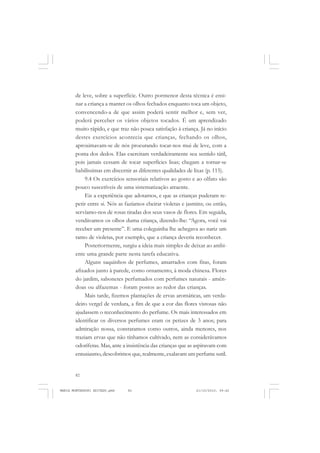 82
ANTONIO GRAMSCI
de leve, sobre a superfície. Outro pormenor desta técnica é ensi-
nar a criança a manter os olhos fechados enquanto toca um objeto,
convencendo-a de que assim poderá sentir melhor e, sem ver,
poderá perceber os vários objetos tocados. É um aprendizado
muito rápido, e que traz não pouca satisfação à criança. Já no início
destes exercícios acontecia que crianças, fechando os olhos,
aproximavam-se de nós procurando tocar-nos mui de leve, com a
ponta dos dedos. Elas exercitam verdadeiramente seu sentido tátil,
pois jamais cessam de tocar superfícies lisas; chegam a tornar-se
habilíssimas em discernir as diferentes qualidades de lixas (p. 115).
9.4 Os exercícios sensoriais relativos ao gosto e ao olfato são
pouco suscetíveis de uma sistematização atraente.
Eis a experiência que adotamos, e que as crianças puderam re-
petir entre si. Nós as fazíamos cheirar violetas e jasmins; ou então,
servíamo-nos de rosas tiradas dos seus vasos de flores. Em seguida,
vendávamos os olhos duma criança, dizendo-lhe: “Agora, você vai
receber um presente”. E uma coleguinha lhe achegava ao nariz um
ramo de violetas, por exemplo, que a criança deveria reconhecer.
Posteriormente, surgiu a ideia mais simples de deixar ao ambi-
ente uma grande parte nesta tarefa educativa.
Alguns saquinhos de perfumes, amarrados com fitas, foram
afixados junto à parede, como ornamento, à moda chinesa. Flores
do jardim, sabonetes perfumados com perfumes naturais - amên-
doas ou alfazemas - foram postos ao redor das crianças.
Mais tarde, fizemos plantações de ervas aromáticas, um verda-
deiro vergel de verdura, a fim de que a cor das flores vistosas não
ajudassem o reconhecimento do perfume. Os mais interessados em
identificar os diversos perfumes eram os petizes de 3 anos; para
admiração nossa, constatamos como outros, ainda menores, nos
traziam ervas que não tínhamos cultivado, nem as considerávamos
odoríferas. Mas, ante a insistência das crianças que as aspiravam com
entusiasmo, descobrimos que, realmente, exalavam um perfume sutil.
MARIA MONTESSORI EDITADO.pmd 21/10/2010, 09:4282
 